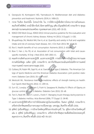 36 แนวทางเวชปฏิบัติสVำหรับโรคเบาหวาน พ.ศ. 2557 
6. Georgoulis M, Kontogianni MD, Yiannakouris N. Mediterranean diet and diabetes: 
prevention and treatment. Nutrients 2014; 6: 1406-23. 
7. กรกต วีรเธียร อินทร์เอื้อ. โภชนบĞำบัด. ใน: การให้ความรู้เพื่อจัดการโรคเบาหวานด้วยตนเอง. 
สมเกียรติ โพธิสัตย์, วรรณี นิธิยานันท์, อัมพา สุทธิจĞำรูญ, ยุพิน เบ็ญจสุรัตน์วงศ์, บรรณาธิการ. ชุมนุม 
สหกรณ์การเกษตรแห่งประเทศไทย กรุงเทพมหานคร 2553, หน้า 35-55. 
8. KDIGO CKD Work Group. KDIGO 2012 clinical practice guideline for the evaluation and 
management of chronic kidney disease. Kidney Int 2013; 3 (Suppl): 1–150. 
9. Bhupathiraju SN, Wedick NM, Pan A, et al. Quantity and variety in fruit and vegetable 
intake and risk of coronary heart disease. Am J Clin Nutr 2013; 98: 1514-23. 
10. Ros E. Health benefits of nut consumption. Nutrients 2010; 2: 652-82. 
11. Bow Y, Han J, Hu FB, et al. Association of nut consumption with total and cause-specific 
d r a f t 
mortality. N Engl J Med 2013; 369: 2001-11. 
12. คณะทĞำงานจัดทĞำแนวทางเวชปฏิบัติ. แนวทางเวชปฏิบัติ: การออกกĞำลังกายในผู้ป่วยเบาหวานและ 
ความดันโลหิตสูง. เนติมา คูนีย์, บรรณาธิการ. สถาบันวิจัยและประเมินเทคโนโลยีทางการแพทย์ 
กรมการแพทย์ กระทรวงสาธารณสุข 2555. 
13. Colberg SR, Rubin RR, Sigal RJ, et al. Exercise and type 2 diabetes. The American Col-lege 
of Sports Medicine and the American Diabetes Association: joint position state-ment. 
Diabetes Care 2010; 33: e147-e167. 
14. Westcott WL. Resistance training is medicine: effects of strength training on health. 
Curr Sports Med Reports 2012; 11: 209-16. 
15. Sun GC, Lovejoy JC, Gillham S, Putiri A, Sasagawa M, Bradley R. Effects of Qigong on 
glucose control in type 2 diabetes. Diabetes Care 2010; 33: e8. 
16. Toni S, Reali MF, Barni F, Lenzi L, Festin F. Managing insulin therapy during exercise in 
Type 1 diabetes mellitus. Acta Biomed 2006; 77 (Suppl 1): 34-40. 
17. แนวทางเวชปฏิบัติสĞำหรับการบĞำบัดโรคเสพยาสูบในประเทศไทย. จินตนา ยูนิพันธ์, บรรณาธิการ. 
เครือข่ายวิชาชีพแพทย์ในการควบคุมการบริโภคยาสูบ. นครปฐม, สินทวีกิจ พริ้นติ้ง 2556. 
18. สุทัศน์ รุ่งเรืองหิรัญญา. การรักษาโรคติดบุหรี่ด้วยยาช่วยเลิกบุหรี่. ใน: คู่มือการรักษาโรคติดบุหรี่ 
เล่ม 2. สุทัศน์ รุ่งเรืองหิรัญญา, บรรณาธิการ. เครือข่ายวิชาชีพสุขภาพเพื่อสังคมไทยปลอดบุหรี่. 
สมุทรปราการ, สินทวีกิจ พริ้นติ้ง 2553 หน้า 95-107. 
 