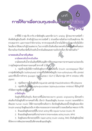 บทที่ 6 
การให้ยาเพื่อควบคุมระดับนV้ำตาลในเลือด 
ในผู้ใหญ่ 
ยาที่ใช้มี 3 กลุ่ม คือ ยากิน ยาฉีดอินซูลิน และยาฉีด GLP-1 analog ผู้ป่วยเบาหวานชนิดที่ 1 
ต้องฉีดอินซูลินเป็นหลัก สĞำหรับผู้ป่วยเบาหวานชนิดที่ 2 ส่วนหนึ่งอาจเริ่มด้วยการปรับพฤติกรรม คือ 
ควบคุมอาหาร และการออกกĞำลังกายก่อน หากควบคุมระดับนĞ้ำตาลไม่ได้ตามเป้าหมายจึงเริ่มให้ยา 
โดยเลือกยาให้เหมาะกับผู้ป่วยแต่ละราย ในบางกรณีจĞำเป็นต้องเริ่มยาลดระดับนĞ้ำตาลในเลือดตั้งแต่แรก 
ซึ่งอาจเป็นยากินหรือยาฉีดขึ้นกับระดับนĞ้ำตาลในเลือดและสภาวะเจ็บป่วยอื่นๆ ที่อาจมีร่วมด้วย1-4 
ยาลดระดับนV้ำตาลในเลือด 
d r a f t 
ยาเม็ดลดระดับนĞ้ำตาลในเลือด 
ยาเม็ดลดระดับนĞ้ำตาลในเลือดที่ได้รับอนุมัติการใช้จากคณะกรรมการอาหารและยาแบ่งออกเป็น 
3 กลุ่มใหญ่ตามกลไกของการออกฤทธิ์ (ตารางที่ 1) ได้แก่ 
1. กลุ่มที่กระตุ้นให้มีการหลั่งอินซูลินจากตับอ่อนเพิ่มขึ้น (insulin secretagogue) ได้แก่ 
ยากลุ่มซัลโฟนีลยูเรีย (sulfonylurea) ยากลุ่มที่ไม่ใช่ซัลโฟนีลยูเรีย (non-sulfonylurea หรือ glinide) 
และยาที่ยับยั้งการทĞำลาย glucagon like peptide-1 (GLP-1) ได้แก่ยากลุ่ม DPP-4 inhibitor (หรือ 
gliptin) 
2. กลุ่มที่ลดภาวะดื้ออินซูลินคือ biguanide และกลุ่ม thiazolidinedione หรือ glitazone 
3. กลุ่มที่ยับยั้งเอ็นไซม์ alpha-glucosidase (alpha-glucosidase inhibitor) ที่เยื่อบุลĞำไส้ 
ทĞำให้ลดการดูดซึมกลูโคสจากลĞำไส้ 
ยาฉีดอินซูลิน 
อินซูลินที่ใช้ในปัจจุบัน สังเคราะห์ขึ้นโดยกระบวนการ genetic engineering มีโครงสร้าง 
เช่นเดียวกับอินซูลินที่ร่างกายคนสร้างขึ้น เรียกว่า ฮิวแมนอินซูลิน (human insulin) ระยะหลังมีการ 
ดัดแปลง human insulin ให้มีการออกฤทธิ์ตามต้องการ เรียกอินซูลินดัดแปลงนี้ว่าอินซูลินอะนาล็อก 
(insulin analog) อินซูลินแบ่งเป็น 4 ชนิด ตามระยะเวลาการออกฤทธิ์ (รายละเอียดในภาคผนวก 9) คือ 
1. ฮิวแมนอินซูลินออกฤทธิ์สั้น (short acting หรือ regular human insulin, RI) 
2. ฮิวแมนอินซูลินออกฤทธิ์นานปานกลาง (intermediate acting insulin, NPH) 
3. อินซูลินอะนาล็อกออกฤทธิ์เร็ว (rapid acting insulin analog, RAA) เป็นอินซูลินรุ่นใหม่ 
ที่เกิดจากการดัดแปลงกรดอะมิโนที่สายของฮิวแมนอินซูลิน 
 