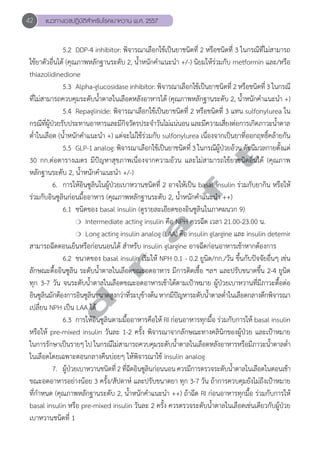 42 แนวทางเวชปฏิบัติสVำหรับโรคเบาหวาน พ.ศ. 2557 
5.2 DDP-4 inhibitor: พิจารณาเลือกใช้เป็นยาชนิดที่ 2 หรือชนิดที่ 3 ในกรณีที่ไม่สามารถ 
ใช้ยาตัวอื่นได้ (คุณภาพหลักฐานระดับ 2, นĞ้ำหนักคĞำแนะนĞำ +/-) นิยมให้ร่วมกับ metformin และ/หรือ 
thiazolidinedione 
5.3 Alpha-glucosidase inhibitor: พิจารณาเลือกใช้เป็นยาชนิดที่ 2 หรือชนิดที่ 3 ในกรณี 
ที่ไม่สามารถควบคุมระดับนĞ้ำตาลในเลือดหลังอาหารได้ (คุณภาพหลักฐานระดับ 2, นĞ้ำหนักคĞำแนะนĞำ +) 
5.4 Repaglinide: พิจารณาเลือกใช้เป็นยาชนิดที่ 2 หรือชนิดที่ 3 แทน sulfonylurea ใน 
กรณีที่ผู้ป่วยรับประทานอาหารและมีกิจวัตรประจĞำวันไม่แน่นอน และมีความเสี่ยงต่อการเกิดภาวะนĞ้ำตาล 
ตĞ่ำในเลือด (นĞ้ำหนักคĞำแนะนĞำ +) แต่จะไม่ใช้ร่วมกับ sulfonylurea เนื่องจากเป็นยาที่ออกฤทธิ์คล้ายกัน 
d r a f t 
5.5 GLP-1 analog: พิจารณาเลือกใช้เป็นยาชนิดที่ 3 ในกรณีผู้ป่วยอ้วน ดัชนีมวลกายตั้งแต่ 
30 กก.ต่อตารางเมตร มีปัญหาสุขภาพเนื่องจากความอ้วน และไม่สามารถใช้ยาชนิดอื่นได้ (คุณภาพ 
หลักฐานระดับ 2, นĞ้ำหนักคĞำแนะนĞำ +/-) 
6. การให้อินซูลินในผู้ป่วยเบาหวานชนิดที่ 2 อาจให้เป็น basal insulin ร่วมกับยากิน หรือให้ 
ร่วมกับอินซูลินก่อนมื้ออาหาร (คุณภาพหลักฐานระดับ 2, นĞ้ำหนักคĞำแนะนĞำ ++) 
6.1 ชนิดของ basal insulin (ดูรายละเอียดของอินซูลินในภาคผนวก 9) 
❍ Intermediate acting insulin คือ NPH ควรฉีด เวลา 21.00-23.00 น. 
❍ Long acting insulin analog (LAA) คือ insulin glargine และ insulin detemir 
สามารถฉีดตอนเย็นหรือก่อนนอนได้ สĞำหรับ insulin glargine อาจฉีดก่อนอาหารเช้าหากต้องการ 
6.2 ขนาดของ basal insulin เริ่มให้ NPH 0.1 - 0.2 ยูนิต/กก./วัน ขึ้นกับปัจจัยอื่นๆ เช่น 
ลักษณะดื้ออินซูลิน ระดับนĞ้ำตาลในเลือดขณะอดอาหาร มีการติดเชื้อ ฯลฯ และปรับขนาดขึ้น 2-4 ยูนิต 
ทุก 3-7 วัน จนระดับนĞ้ำตาลในเลือดขณะอดอาหารเช้าได้ตามเป้าหมาย ผู้ป่วยเบาหวานที่มีภาวะดื้อต่อ 
อินซูลินมักต้องการอินซูลินขนาดสูงกว่าที่ระบุข้างต้น หากมีปัญหาระดับนĞ้ำตาลตĞ่ำในเลือดกลางดึกพิจารณา 
เปลี่ยน NPH เป็น LAA ได้ 
6.3 การให้อินซูลินตามมื้ออาหารคือให้ RI ก่อนอาหารทุกมื้อ ร่วมกับการให้ basal insulin 
หรือให้ pre-mixed insulin วันละ 1-2 ครั้ง พิจารณาจากลักษณะทางคลินิกของผู้ป่วย และเป้าหมาย 
ในการรักษาเป็นรายๆ ไป ในกรณีไม่สามารถควบคุมระดับนĞ้ำตาลในเลือดหลังอาหารหรือมีภาวะนĞ้ำตาลตĞ่ำ 
ในเลือดโดยเฉพาะตอนกลางคืนบ่อยๆ ให้พิจารณาใช้ insulin analog 
7. ผู้ป่วยเบาหวานชนิดที่ 2 ที่ฉีดอินซูลินก่อนนอน ควรมีการตรวจระดับนĞ้ำตาลในเลือดในตอนเช้า 
ขณะอดอาหารอย่างน้อย 3 ครั้ง/สัปดาห์ และปรับขนาดยา ทุก 3-7 วัน ถ้าการควบคุมยังไม่ถึงเป้าหมาย 
ที่กĞำหนด (คุณภาพหลักฐานระดับ 2, นĞ้ำหนักคĞำแนะนĞำ ++) ถ้าฉีด RI ก่อนอาหารทุกมื้อ ร่วมกับการให้ 
basal insulin หรือ pre-mixed insulin วันละ 2 ครั้ง ควรตรวจระดับนĞ้ำตาลในเลือดเช่นเดียวกับผู้ป่วย 
เบาหวานชนิดที่ 1 
 