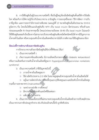 44 แนวทางเวชปฏิบัติสVำหรับโรคเบาหวาน พ.ศ. 2557 
8. การให้อินซูลินในผู้ป่วยเบาหวานชนิดที่ 1 ซึ่งเป็นผู้ใหญ่ ต้องเริ่มฉีดอินซูลินตั้งแต่ให้การวินิจฉัย 
โรค พร้อมกับการให้ความรู้เกี่ยวกับโรคเบาหวาน ยาอินซูลิน การออกฤทธิ์ของยา วิธีการฉีดยา การเก็บ 
ยาที่ถูกต้อง และการออกกĞำลังกายอย่างเพียงพอ (แผนภูมิที่ 2) ขนาดอินซูลินเริ่มต้นประมาณ 0.4-0.6 
ยูนิต/กก./วัน โดยเริ่มให้ฮิวแมนอินซูลินคือ NPH เป็น basal insulin ฉีดก่อนนอน หรือเช้าและ 
ก่อนนอนและฉีด RI ก่อนอาหารทุกมื้อ โดยแบ่งประมาณร้อยละ 30-40 เป็น basal insulin ไม่แนะนĞำ 
ให้ใช้อินซูลินผสมสĞำเร็จเนื่องจากไม่สามารถปรับขนาดอินซูลินเพียงชนิดใดชนิดหนึ่งได้ หากมีปัญหาภาวะ 
นĞ้ำตาลตĞ่ำในเลือด หรือควบคุมระดับนĞ้ำตาลในเลือดหลังอาหารไม่ได้ อาจพิจารณาใช้อินซูลินอะนาล็อก 
d r a f t 
ข้อบ่งชี้การรักษาด้วยยาฉีดอินซูลิน 
การรักษาเบาหวานด้วยยาฉีดอินซูลินมีข้อบ่งชี้ที่ชัดเจน ได้แก่ 
1. เป็นเบาหวานชนิดที่ 1 
2. เกิดภาวะแทรกซ้อนเฉียบพลัน มีภาวะเลือดเป็นกรดจากคีโตน (diabetic ketoacidosis) 
หรือภาวะเลือดข้นจากระดับนĞ้ำตาลในเลือดที่สูงมาก (hyperglycemic hypersmolar nonketotic 
syndrome) 
3. เป็นเบาหวานชนิดที่ 2 ที่มีปัญหาต่อไปนี้ 
❍ ภาวะนĞ้ำตาลในเลือดสูงมาก 
❍ ใช้ยาเม็ดรับประทาน 2-3 ชนิด ในขนาดสูงสุดแล้วควบคุมระดับนĞ้ำตาลในเลือดไม่ได้ 
❍ อยู่ในภาวะผิดปกติ เช่น การติดเชื้อรุนแรง อุบัติเหตุรุนแรง และมีระดับนĞ้ำตาลในเลือดสูง 
รวมทั้งภาวะขาดอาหาร (malnutrition) 
❍ ระหว่างการผ่าตัด การตั้งครรภ์ 
❍ มีความผิดปกติของตับและไตที่มีผลต่อยา 
❍ แพ้ยาเม็ดรับประทาน 
4. เป็นเบาหวานขณะตั้งครรภ์ที่ไม่สามารถควบคุมระดับนĞ้ำตาลในเลือดด้วยการปรับพฤติกรรม 
เป็นเบาหวานจากตับอ่อนถูกทĞำลาย เช่น ตับอ่อนอักเสบเรื้อรัง ถูกตัดตับอ่อน 
 