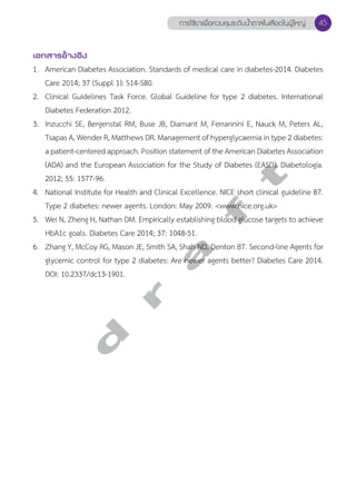 การใช้ยาเพื่อควบคุมระดับนV้ำตาลในเลือดในผู้ใหญ่ 45 
เอกสารอ้างอิง 
1. American Diabetes Association. Standards of medical care in diabetes-2014. Diabetes 
Care 2014; 37 (Suppl 1): S14-S80. 
2. Clinical Guidelines Task Force. Global Guideline for type 2 diabetes. International 
Diabetes Federation 2012. 
3. Inzucchi SE, Bergenstal RM, Buse JB, Diamant M, Ferrannini E, Nauck M, Peters AL, 
Tsapas A, Wender R, Matthews DR. Management of hyperglycaemia in type 2 diabetes: 
a patient-centered approach. Position statement of the American Diabetes Association 
(ADA) and the European Association for the Study of Diabetes (EASD). Diabetologia. 
2012; 55: 1577-96. 
4. National Institute for Health and Clinical Excellence. NICE short clinical guideline 87. 
Type 2 diabetes: newer agents. London: May 2009. <www.nice.org.uk> 
5. Wei N, Zheng H, Nathan DM. Empirically establishing blood glucose targets to achieve 
HbA1c goals. Diabetes Care 2014; 37: 1048-51. 
6. Zhang Y, McCoy RG, Mason JE, Smith SA, Shah ND, Denton BT. Second-line Agents for 
glycemic control for type 2 diabetes: Are newer agents better? Diabetes Care 2014. 
DOI: 10.2337/dc13-1901. 
d r a f t 
 