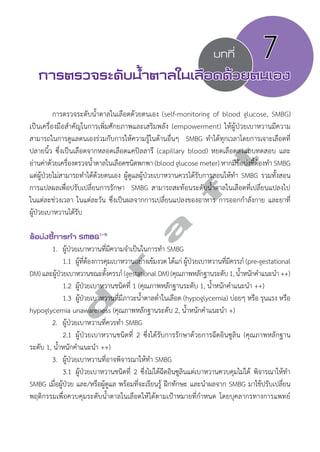 บทที่ 7 
การตรวจระดับนV้ำตาลในเลือดด้วยตนเอง 
การตรวจระดับนĞ้ำตาลในเลือดด้วยตนเอง (self-monitoring of blood glucose, SMBG) 
เป็นเครื่องมือสĞำคัญในการเพิ่มศักยภาพและเสริมพลัง (empowerment) ให้ผู้ป่วยเบาหวานมีความ 
สามารถในการดูแลตนเองร่วมกับการให้ความรู้ในด้านอื่นๆ SMBG ทĞำได้ทุกเวลาโดยการเจาะเลือดที่ 
ปลายนิ้ว ซึ่งเป็นเลือดจากหลอดเลือดแคปิลลารี (capillary blood) หยดเลือดลงแถบทดสอบ และ 
อ่านค่าด้วยเครื่องตรวจนĞ้ำตาลในเลือดชนิดพกพา (blood glucose meter) หากมีข้อบ่งชี้ต้องทĞำ SMBG 
แต่ผู้ป่วยไม่สามารถทĞำได้ด้วยตนเอง ผู้ดูแลผู้ป่วยเบาหวานควรได้รับการสอนให้ทĞำ SMBG รวมทั้งสอน 
การแปลผลเพื่อปรับเปลี่ยนการรักษา SMBG สามารถสะท้อนระดับนĞ้ำตาลในเลือดที่เปลี่ยนแปลงไป 
ในแต่ละช่วงเวลา ในแต่ละวัน ซึ่งเป็นผลจากการเปลี่ยนแปลงของอาหาร การออกกĞำลังกาย และยาที่ 
ผู้ป่วยเบาหวานได้รับ 
d r a f t 
ข้อบ่งชี้การทVำ SMBG1-5 
1. ผู้ป่วยเบาหวานที่มีความจĞำเป็นในการทĞำ SMBG 
1.1 ผู้ที่ต้องการคุมเบาหวานอย่างเข้มงวด ได้แก่ ผู้ป่วยเบาหวานที่มีครรภ์ (pre-gestational 
DM) และผู้ป่วยเบาหวานขณะตั้งครรภ์ (gestational DM) (คุณภาพหลักฐานระดับ 1, นĞ้ำหนักคĞำแนะนĞำ ++) 
1.2 ผู้ป่วยเบาหวานชนิดที่ 1 (คุณภาพหลักฐานระดับ 1, นĞ้ำหนักคĞำแนะนĞำ ++) 
1.3 ผู้ป่วยเบาหวานที่มีภาวะนĞ้ำตาลตĞ่ำในเลือด (hypoglycemia) บ่อยๆ หรือ รุนแรง หรือ 
hypoglycemia unawareness (คุณภาพหลักฐานระดับ 2, นĞ้ำหนักคĞำแนะนĞำ +) 
2. ผู้ป่วยเบาหวานที่ควรทĞำ SMBG 
2.1 ผู้ป่วยเบาหวานชนิดที่ 2 ซึ่งได้รับการรักษาด้วยการฉีดอินซูลิน (คุณภาพหลักฐาน 
ระดับ 1, นĞ้ำหนักคĞำแนะนĞำ ++) 
3. ผู้ป่วยเบาหวานที่อาจพิจารณาให้ทĞำ SMBG 
3.1 ผู้ป่วยเบาหวานชนิดที่ 2 ซึ่งไม่ได้ฉีดอินซูลินแต่เบาหวานควบคุมไม่ได้ พิจารณาให้ทĞำ 
SMBG เมื่อผู้ป่วย และ/หรือผู้ดูแล พร้อมที่จะเรียนรู้ ฝึกทักษะ และนĞำผลจาก SMBG มาใช้ปรับเปลี่ยน 
พฤติกรรมเพื่อควบคุมระดับนĞ้ำตาลในเลือดให้ได้ตามเป้าหมายที่กĞำหนด โดยบุคลากรทางการแพทย์ 
 
