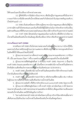 48 แนวทางเวชปฏิบัติสVำหรับโรคเบาหวาน พ.ศ. 2557 
ให้คĞำแนะนĞำและปรับเปลี่ยนการรักษาอย่างเหมาะสม 
3.2 ผู้ที่เพิ่งได้รับการวินิจฉัยว่าเป็นเบาหวาน เพื่อเรียนรู้ในการดูแลตนเองทั้งเรื่องอาหาร 
การออกกĞำลังกาย หรือได้ยาลดระดับนĞ้ำตาลให้เหมาะสมกับกิจวัตรประจĞำวัน (คุณภาพหลักฐานระดับ 4, 
นĞ้ำหนักคĞำแนะนĞำ +/-) 
3.3 SMBG เป็นส่วนหนึ่งของการให้ความรู้โรคเบาหวานในการดูแลตนเอง เพื่อช่วยให้ผู้ป่วย 
เบาหวานมีความเข้าใจโรคของตนเอง และเป็นเครื่องมือให้ผู้นั้นมีส่วนร่วมในการรักษาด้วยการปรับเปลี่ยน 
พฤติกรรมชีวิตและยาที่ได้รับตามความเหมาะสมด้วยตนเอง หรือภายใต้การปรึกษากับบุคลากรทางการแพทย์ 
3.4 การทĞำ SMBG มีส่วนช่วยในการดูแลตนเองในภาวะเจ็บป่วย เพื่อให้ทราบว่าเกิดภาวะ 
d r a f t 
นĞ้ำตาลตĞ่ำในเลือดหรือระดับนĞ้ำตาลในเลือดสูง เพื่อปรับเปลี่ยนการรักษา หรือปรึกษาบุคลากรทางการแพทย์ 
ความถี่ของการทVำ SMBG 
ความถี่ของการทĞำ SMBG เป็นไปตามความเหมาะสมกับชนิดของโรคเบาหวาน การรักษาที่ได้รับ 
และความจĞำเป็นทางคลินิกของผู้ป่วยเบาหวานแต่ละราย เพื่อให้บรรลุเป้าหมายการควบคุมระดับนĞ้ำตาล 
ในเลือดที่ตั้งไว้ มีข้อแนะนĞำโดยทั่วไปดังนี้ 
1. ผู้ป่วยเบาหวานระหว่างการตั้งครรภ์ ควรทĞำ SMBG ก่อนอาหารและหลังอาหาร 1-2 ชั่วโมง 
ทั้ง 3 มื้อ และก่อนนอน (วันละ 7 ครั้ง) อาจลดจĞำนวนครั้งลงเมื่อควบคุมระดับนĞ้ำตาลในเลือดได้ดี 
2. ผู้ป่วยเบาหวานที่ฉีดอินซูลินตั้งแต่ 3 ครั้งขึ้นไป ควรทĞำ SMBG ก่อนอาหาร 3 มื้อทุกวัน 
ควรทĞำ SMBG ก่อนนอน และหลังอาหาร 2 ชม. เป็นครั้งคราว หากสงสัยว่ามีภาวะนĞ้ำตาลตĞ่ำในเลือดกลาง 
ดึกหรือมีความเสี่ยงที่จะเกิด ควรตรวจระดับนĞ้ำตาลในเลือดช่วงเวลา 02.00-04.00 น. 
3. ควรทĞำ SMBG เมื่อสงสัยว่ามีภาวะนĞ้ำตาลตĞ่ำในเลือดและหลังจากให้การรักษาจนกว่าระดับ 
นĞ้ำตาลในเลือดจะกลับมาปกติหรือใกล้เคียงปกติ 
4. ควรทĞำ SMBG ก่อนและหลังการออกกĞำลังกาย หรือกิจกรรมที่มีความเสี่ยง เช่น การขับรถ 
ในผู้ป่วยเบาหวานที่ได้รับยาซึ่งมีความเสี่ยงที่จะเกิดภาวะนĞ้ำตาลตĞ่ำในเลือด 
5. ผู้ป่วยเบาหวานชนิดที่ 1 ที่ได้รับการรักษาด้วย insulin pump ควรทĞำ SMBG วันละ 4-6 ครั้ง 
6. ผู้ป่วยเบาหวานที่ฉีดอินซูลินวันละ 2 ครั้ง ควรทĞำ SMBG อย่างน้อยวันละ 2 ครั้ง โดยตรวจ 
ก่อนอาหารเช้าและเย็น อาจมีการตรวจก่อนอาหารและหลังอาหารมื้ออื่นๆ เพื่อดูแนวโน้มการเปลี่ยนแปลง 
ของระดับนĞ้ำตาลในเลือด และใช้เป็นข้อมูลในการปรับยา 
7. ในภาวะเจ็บป่วยควรทĞำ SMBG อย่างน้อยวันละ 4 ครั้ง ทุก 4 ถึง 6 ชั่วโมง หรือก่อนมื้ออาหาร 
เพื่อค้นหาแนวโน้มที่จะเกิดภาวะนĞ้ำตาลตĞ่ำในเลือดหรือระดับนĞ้ำตาลในเลือดสูงเกินควร 
 