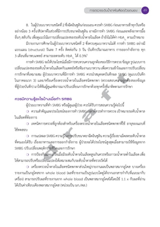 การตรวจระดับนV้ำตาลในเลือดด้วยตนเอง 49 
8. ในผู้ป่วยเบาหวานชนิดที่ 2 ซึ่งฉีดอินซูลินก่อนนอน ควรทĞำ SMBG ก่อนอาหารเช้าทุกวันหรือ 
อย่างน้อย 3 ครั้ง/สัปดาห์ในช่วงที่มีการปรับขนาดอินซูลิน อาจมีการทĞำ SMBG ก่อนและหลังอาหารมื้อ 
อื่นๆ สลับกัน เพื่อดูแนวโน้มการเปลี่ยนแปลงของระดับนĞ้ำตาลในเลือด ถ้ายังไม่ได้ค่า HbA1c ตามเป้าหมาย 
มีรายงานการศึกษาในผู้ป่วยเบาหวานชนิดที่ 2 ซึ่งควบคุมเบาหวานไม่ดี การทĞำ SMBG อย่างมี 
แบบแผน (structural) วันละ 7 ครั้ง ติดต่อกัน 3 วัน บันทึกปริมาณอาหาร การออกกĞำลังกาย ทุก 
3 เดือนที่มาพบแพทย์ สามารถลดระดับ HbA1c ได้ 0.3%6 
การทĞำ SMBG จะให้ประโยชน์เมื่อมีการทบทวนความถูกต้องของวิธีการตรวจ ข้อมูล รูปแบบการ 
เปลี่ยนแปลงของระดับนĞ้ำตาลในเลือดกับแพทย์หรือทีมงานเบาหวาน เพื่อความเข้าใจและการปรับเปลี่ยน 
การรักษาที่เหมาะสม ผู้ป่วยเบาหวานที่มีการทĞำ SMBG ควรนĞำสมุดจดบันทึกผล SMBG (ดูแบบบันทึก 
ในภาคผนวก 3) เเละ/หรือเครื่องตรวจนĞ้ำตาลในเลือดชนิดพกพา (ตรวจสอบความถูกต้องของข้อมูล 
ที่ผู้ป่วยบันทึก) มาให้ทีมผู้ดูแลพิจารณาปรับเปลี่ยนการรักษาด้วยทุกครั้งที่มาติดตามการรักษา 
d r a f t 
ควรมีความรู้อะไรบ้างเมื่อทVำ SMBG 
ผู้ป่วยเบาหวานที่ทĞำ SMBG หรือผู้ดูแลผู้ป่วย ควรได้รับการสอนความรู้ต่อไปนี้ 
❍ ความสĞำคัญและประโยชน์ของการทĞำ SMBG เวลาที่ควรทĞำการตรวจ เป้าหมายระดับนĞ้ำตาล 
ในเลือดที่ต้องการ 
❍ เทคนิคการตรวจที่ถูกต้องสำĞหรับเครื่องตรวจน้Ğำตาลในเลือดชนิดพกพาที่ใช้ อายุของแถบที่ 
ใช้ทดสอบ 
❍ การแปลผล SMBG ความรู้ในการปรับขนาดยาฉีดอินซูลิน ความรู้เรื่องยาเม็ดลดระดับนĞ้ำตาล 
ที่ตนเองได้รับ เรื่องอาหารและการออกกĞำลังกาย ผู้ป่วยจะได้ประโยชน์สูงสุดเมื่อสามารถใช้ข้อมูลจาก 
SMBG ปรับเปลี่ยนพฤติกรรมชีวิตและการรักษา 
❍ การป้องกันและแก้ไขเมื่อมีระดับนĞ้ำตาลในเลือดสูงเกินควรหรือภาวะนĞ้ำตาลตĞ่ำในเลือด เพื่อ 
ให้สามารถปรับหรือเปลี่ยนแปลงให้เหมาะสมกับระดับนĞ้ำตาลที่ตรวจวัดได้ 
❍ เครื่องตรวจนĞ้ำตาลในเลือดชนิดพกพาส่วนใหญ่รายงานผลเป็นพลาสมากลูโคส บางเครื่อง 
รายงานเป็นกลูโคสจาก whole blood (ผลที่รายงานเป็นรูปแบบใดดูได้จากเอกสารกĞำกับที่แนบมากับ 
เครื่อง) สามารถปรับผลที่รายงานจาก whole blood เป็นพลาสมากลูโคสได้โดยใช้ 1.1 x กับผลที่อ่าน 
ได้เป็นค่าเทียบเคียงพลาสมากลูโคส (หน่วยเป็น มก./ดล.) 
 