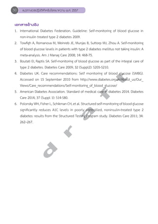 50 แนวทางเวชปฏิบัติสVำหรับโรคเบาหวาน พ.ศ. 2557 
เอกสารอ้างอิง 
1. International Diabetes Federation. Guideline: Self-monitoring of blood glucose in 
non-insulin treated type 2 diabetes 2009. 
2. Towfigh A, Romanova M, Weinreb JE, Munjas B, Suttorp MJ, Zhou A. Self-monitoring 
of blood glucose levels in patients with type 2 diabetes mellitus not taking insulin: A 
meta-analysis. Am J Manag Care 2008; 14: 468-75. 
3. Boutati EI, Raptis SA. Self-monitoring of blood glucose as part of the integral care of 
type 2 diabetes. Diabetes Care 2009; 32 (Suppl2): S205-S210. 
4. Diabetes UK. Care recommendations: Self monitoring of blood glucose (SMBG). 
Accessed on 15 September 2010 from http://www.diabetes.org.uk/About_us/Our_ 
Views/Care_recommendations/Self-monitoring_of_blood_glucose/ 
5. American Diabetes Association. Standard of medical care in diabetes 2014. Diabetes 
Care 2014; 37 (Suppl 1): S14-S80. 
6. Polonsky WH, Fisher L, Schikman CH, et al. Structured self-monitoring of blood glucose 
significantly reduces A1C levels in poorly controlled, noninsulin-treated type 2 
diabetes: results from the Structured Testing Program study. Diabetes Care 2011; 34: 
262–267. 
d r a f t 
 