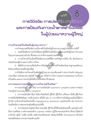 บทที่ 8 
การวินิจฉัย การประเมิน การรักษา 
และการป้องกันภาวะนV้ำตาลตV่ำในเลือด 
ในผู้ป่วยเบาหวานผู้ใหญ่ 
d r a f t 
ภาวะนV้ำตาลตV่ำในเลือดในผู้ป่วยเบาหวาน1,2 
การกĞำหนดเกณฑ์วินิจฉัยภาวะนĞ้ำตาลตĞ่ำในเลือดในผู้ป่วยเบาหวานอยู่ภายใต้หลักการดังนี้ 
1. เกณฑ์วินิจฉัยสามารถนĞำไปใช้และปฏิบัติได้ง่ายโดยทีมงาน ผู้ดูแล และตัวผู้ป่วยเบาหวานเอง 
ในทุกเวลาและทุกสถานที่ เช่น ที่โรงพยาบาล สĞำนักงานแพทย์ และที่บ้าน 
2. ภาวะนĞ้ำตาลตĞ่ำในเลือดที่วินิจฉัยตามเกณฑ์นี้มีความสĞำคัญทางคลินิก คือ มีผลต่อความ 
ปลอดภัยของผู้ป่วย และการปรับการรักษา 
3. เพื่อให้การรายงานหรือบันทึกการวินิจฉัยภาวะนĞ้ำตาลตĞ่ำในเลือดเป็นมาตรฐานและมีความ 
ผิดพลาดหรือคลาดเคลื่อนน้อยที่สุด 
การวินิจฉัยภาวะนĞ้ำตาลตĞ่ำในเลือดในผู้ป่วยเบาหวานอาศัยเกณฑ์ 3 ประการร่วมกัน (Whipple 
triad) ได้แก่ ระดับพลาสมากลูโคสที่ 70 มก./ดล. หรือตĞ่ำกว่า มีอาการและอาการแสดงของภาวะนĞ้ำตาล 
ตĞ่ำในเลือด และอาการหายไปเมื่อได้รับนĞ้ำตาลหรือคาร์โบไฮเดรต 
อาการและอาการแสดงของภาวะนV้ำตาลตV่ำในเลือด1,2 
อาการแบ่งเป็น 2 ชนิด ได้แก่ อาการออโตโนมิค (autonomic symptom) และอาการสมอง 
ขาดกลูโคส (neuroglycopenic symptom) 
1. อาการออโตโนมิค ได้แก่ ใจสั่น หัวใจเต้นเร็ว รู้สึกหิว รู้สึกร้อน เหงื่อออก มือสั่น รู้สึกกังวล 
ความดันโลหิตซิสโตลิคสูง กระสับกระส่าย คลื่นไส้ และ ชา อาการดังกล่าวเป็นสัญญาณเตือนให้ผู้ป่วย 
รู้ว่ามีภาวะนĞ้ำตาลตĞ่ำในเลือดเกิดขึ้น (hypoglycemia awareness) และต้องแก้ไข เช่น กินอาหาร 
ก่อนที่จะมีอาการสมองขาดกลูโคสที่รุนแรงเกิดขึ้น 
2. อาการสมองขาดกลูโคส ได้แก่ อ่อนเพลีย รู้สึกร้อนทั้งที่ผิวหนังเย็นและชื้น อุณหภูมิกายตĞ่ำ 
มึนงง ปวดศีรษะ การทĞำงานสมองด้าน cognitive บกพร่อง ปฏิกิริยาตอบสนองช้าลง สับสน ไม่มีสมาธิ 
ตาพร่ามัว พูดช้า ง่วงซึม หลงลืม พฤติกรรมเปลี่ยนแปลง อัมพฤกษ์ครึ่งซีก (hemiparesis) คล้ายโรค 
หลอดเลือดสมอง (stroke) หมดสติ และชัก 
 