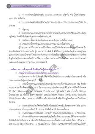54 แนวทางเวชปฏิบัติสVำหรับโรคเบาหวาน พ.ศ. 2557 
5. ร่างกายมีความไวต่ออินซูลิน (insulin sensitivity) เพิ่มขึ้น เช่น น้Ğำหนักตัวลดลง 
ออกกĞำลังกายเพิ่มขึ้น 
6. การกĞำจัดอินซูลินหรือยารักษาเบาหวานลดลง เช่น การทĞำงานของไต และ/หรือ ตับ 
d r a f t 
เสื่อมลง 
7. ผู้สูงอายุ 
8. มีการควบคุมเบาหวานอย่างเข้มงวดโดยกĞำหนดระดับเป้าหมาย HbA1c และ/หรือ ระดับ 
กลูโคสในเลือดที่ใกล้เคียงระดับปกติมากหรือที่ระดับปกติ 
9. เคยมีภาวะนĞ้ำตาลตĞ่ำในเลือดโดยเฉพาะระดับรุนแรงเกิดขึ้นมาก่อน 
10. เคยมีภาวะนĞ้ำตาลตĞ่ำในเลือดโดยไม่มีอาการเตือนเกิดขึ้นมาก่อน 
ผู้ป่วยเบาหวานที่มีภาวะนĞ้ำตาลตĞ่ำในเลือด อาจมีปัจจัยเสี่ยงต่อการเกิดภาวะนĞ้ำตาลตĞ่ำใน 
เลือดข้างต้นหลายประการร่วมกัน ผู้ป่วยเบาหวานชนิดที่ 2 ที่ได้รับการรักษาด้วยอินซูลิน ความชุกและ 
อุบัติการณ์ของภาวะนĞ้ำตาลตĞ่ำในเลือดระดับรุนแรงจะเพิ่มสูงขึ้นตามระยะเวลาที่ได้รับการรักษาด้วย 
อินซูลิน11 ผู้ป่วยเบาหวานชนิดที่ 2 จะมีอัตราการเกิดภาวะนĞ้ำตาลตĞ่ำในเลือดโดยรวมและภาวะนĞ้ำตาลตĞ่ำ 
ในเลือดระดับรุนแรงตĞ่ำกว่าผู้ป่วยเบาหวานชนิดที่ 1 
การรักษาภาวะนV้ำตาลตV่ำในเลือดในผู้ป่วยเบาหวาน1,5,12 
❍ ภาวะนĞ้ำตาลตĞ่ำในเลือดระดับไม่รุนแรงและปานกลาง 
การรักษาสามารถทĞำเป็นขั้นตอนได้ทั้งที่บ้านโดยผู้ป่วยเอง และที่สĞำนักงานแพทย์ หรือ 
โรงพยาบาลโดยทีมผู้ดูแล (แผนภูมิที่ 1) ดังนี้ 
1. ภาวะนĞ้ำตาลตĞ่ำในเลือดระดับไม่รุนแรงให้กินอาหารที่มีคาร์โบไฮเดรต 15 กรัม สĞำหรับ 
ภาวะนĞ้ำตาลตĞ่ำในเลือดระดับปานกลาง มีอาการหลายๆ อย่างชัดเจนอาจให้กินอาหารที่มีคาร์โบไฮเดรต 
30 กรัม12 ปริมาณอาหารที่มีคาร์โบไฮเดรต 15 กรัม ได้แก่ กลูโคสเม็ด 3 เม็ด นĞ้ำส้มคั้น 180 มล. 
นĞ้ำอัดลม 180 มล. นĞ้ำผึ้ง 3 ช้อนชา ขนมปัง 1 แผ่นสไลด์ นมสด 240 มล. ไอศกรีม 2 สคูป ข้าวต้มหรือ 
โจ๊ก ½ ถ้วยชาม กล้วย 1 ผล อาการมักดีขึ้นภายใน 15-20 นาที หลังได้รับกลูโคสหรืออาหารในปริมาณ 
ดังกล่าว 
2. ติดตามระดับกลูโคสในเลือดโดยใช้เครื่องตรวจนĞ้ำตาลในเลือดชนิดพกพา หรือ point-of- 
care-device (ถ้าสามารถทĞำได้) ที่ 15-20 นาทีหลังกินคาร์โบไฮเดรตครั้งแรก 
3. กินอาหารที่มีคาร์โบไฮเดรต 15 กรัม ซĞ้ำ ถ้าระดับกลูโคสในเลือดยังคง < 70 มก./ดล. 
4. ถ้าอาการดีขึ้นและผลการตรวจระดับกลูโคสในเลือด > 80 มก./ดล. ให้กินอาหารต่อเนื่อง 
ทันทีเมื่อใกล้หรือถึงเวลาอาหารมื้อหลัก ถ้าต้องรอเวลาอาหารมื้อหลักนานเกินกว่า 1 ชั่วโมง ให้กินอาหาร 
ว่าง (snack) ที่มีคาร์โบไฮเดรต 15 กรัมและโปรตีน เพื่อป้องกันการเกิดภาวะนĞ้ำตาลตĞ่ำในเลือดซĞ้ำ 
 