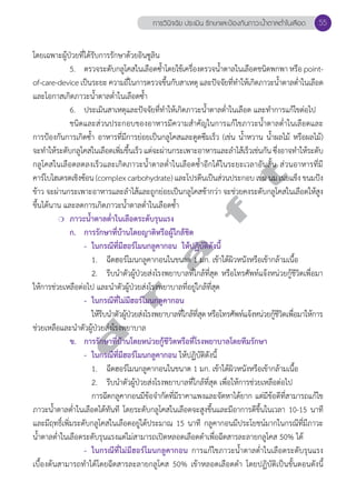 การวินิจฉัย ประเมิน รักษาและป้องกันภาวะนV้ำตาลตV่ำในเลือด 55 
โดยเฉพาะผู้ป่วยที่ได้รับการรักษาด้วยอินซูลิน 
5. ตรวจระดับกลูโคสในเลือดซĞ้ำโดยใช้เครื่องตรวจนĞ้ำตาลในเลือดชนิดพกพา หรือ point-of- 
care-device เป็นระยะ ความถี่ในการตรวจขึ้นกับสาเหตุ และปัจจัยที่ทĞำให้เกิดภาวะนĞ้ำตาลตĞ่ำในเลือด 
และโอกาสเกิดภาวะนĞ้ำตาลตĞ่ำในเลือดซĞ้ำ 
6. ประเมินสาเหตุและปัจจัยที่ทĞำให้เกิดภาวะนĞ้ำตาลตĞ่ำในเลือด และทĞำการแก้ไขต่อไป 
ชนิดและส่วนประกอบของอาหารมีความสĞำคัญในการแก้ไขภาวะนĞ้ำตาลตĞ่ำในเลือดและ 
การป้องกันการเกิดซĞ้ำ อาหารที่มีการย่อยเป็นกลูโคสและดูดซึมเร็ว (เช่น นĞ้ำหวาน นĞ้ำผลไม้ หรือผลไม้) 
จะทĞำให้ระดับกลูโคสในเลือดเพิ่มขึ้นเร็ว แต่จะผ่านกระเพาะอาหารและลĞำไส้เร็วเช่นกัน ซึ่งอาจทĞำให้ระดับ 
กลูโคสในเลือดลดลงเร็วและเกิดภาวะนĞ้ำตาลตĞ่ำในเลือดซĞ้ำอีกได้ในระยะเวลาอันสั้น ส่วนอาหารที่มี 
คาร์โบไฮเดรตเชิงซ้อน (complex carbohydrate) และโปรตีนเป็นส่วนประกอบ เช่น นม เนยแข็ง ขนมปัง 
ข้าว จะผ่านกระเพาะอาหารและลĞำไส้และถูกย่อยเป็นกลูโคสช้ากว่า จะช่วยคงระดับกลูโคสในเลือดให้สูง 
ขึ้นได้นาน และลดการเกิดภาวะนĞ้ำตาลตĞ่ำในเลือดซĞ้ำ 
d r a f t 
❍ ภาวะนĞ้ำตาลตĞ่ำในเลือดระดับรุนแรง 
ก. การรักษาที่บ้านโดยญาติหรือผู้ใกล้ชิด 
- ในกรณีที่มีฮอร์โมนกลูคากอน ให้ปฏิบัติดังนี้ 
1. ฉีดฮอร์โมนกลูคากอนในขนาด 1 มก. เข้าใต้ผิวหนังหรือเข้ากล้ามเนื้อ 
2. รีบนĞำตัวผู้ป่วยส่งโรงพยาบาลที่ใกล้ที่สุด หรือโทรศัพท์แจ้งหน่วยกู้ชีวิตเพื่อมา 
ให้การช่วยเหลือต่อไป และนĞำตัวผู้ป่วยส่งโรงพยาบาลที่อยู่ใกล้ที่สุด 
- ในกรณีที่ไม่มีฮอร์โมนกลูคากอน 
ให้รีบนĞำตัวผู้ป่วยส่งโรงพยาบาลที่ใกล้ที่สุด หรือโทรศัพท์แจ้งหน่วยกู้ชีวิตเพื่อมาให้การ 
ช่วยเหลือและนĞำตัวผู้ป่วยส่งโรงพยาบาล 
ข. การรักษาที่บ้านโดยหน่วยกู้ชีวิตหรือที่โรงพยาบาลโดยทีมรักษา 
- ในกรณีที่มีฮอร์โมนกลูคากอน ให้ปฏิบัติดังนี้ 
1. ฉีดฮอร์โมนกลูคากอนในขนาด 1 มก. เข้าใต้ผิวหนังหรือเข้ากล้ามเนื้อ 
2. รีบนĞำตัวผู้ป่วยส่งโรงพยาบาลที่ใกล้ที่สุด เพื่อให้การช่วยเหลือต่อไป 
การฉีดกลูคากอนมีข้อจĞำกัดที่มีราคาแพงและจัดหาได้ยาก แต่มีข้อดีที่สามารถแก้ไข 
ภาวะนĞ้ำตาลตĞ่ำในเลือดได้ทันที โดยระดับกลูโคสในเลือดจะสูงขึ้นและมีอาการดีขึ้นในเวลา 10-15 นาที 
และมีฤทธิ์เพิ่มระดับกลูโคสในเลือดอยู่ได้ประมาณ 15 นาที กลูคากอนมีประโยชน์มากในกรณีที่มีภาวะ 
นĞ้ำตาลตĞ่ำในเลือดระดับรุนแรงแต่ไม่สามารถเปิดหลอดเลือดดĞำเพื่อฉีดสารละลายกลูโคส 50% ได้ 
- ในกรณีที่ไม่มีฮอร์โมนกลูคากอน การแก้ไขภาวะนĞ้ำตาลตĞ่ำในเลือดระดับรุนแรง 
เบื้องต้นสามารถทĞำได้โดยฉีดสารละลายกลูโคส 50% เข้าหลอดเลือดดĞำ โดยปฏิบัติเป็นขั้นตอนดังนี้ 
 