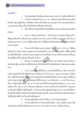 56 แนวทางเวชปฏิบัติสVำหรับโรคเบาหวาน พ.ศ. 2557 
d r a f t 
(แผนภูมิที่ 1) 
1. เปิดหลอดเลือดดĞำด้วยเข็มเจาะเลือดขนาดหมายเลข 20 โดยผู้ช่วยเหลือคนที่ 1 
2. เก็บตัวอย่างเลือดดĞำประมาณ 10 มล. เพื่อส่งตรวจวัดระดับพลาสมากลูโคส 
โดยวิธีมาตรฐานเพื่อยืนยันการวินิจฉัยภาวะนĞ้ำตาลตĞ่ำในเลือด และประเมินการทĞำงานของไตและตับตาม 
ความเหมาะสม (ขั้นตอนนี้ยกเว้นได้ถ้าทีมช่วยเหลือเห็นว่าไม่จĞำเป็น) 
3. เมื่อเก็บตัวอย่างเลือดเสร็จให้คาเข็มไว้เพื่อฉีดสารละลายกลูโคสทางหลอดเลือด 
ดĞำต่อไป 
4. ในระหว่างที่ผู้ช่วยเหลือคนที่ 1 กĞำลังเก็บตัวอย่างเลือดตามขั้นตอนที่ 2 
ให้ผู้ช่วยเหลือคนที่ 2 เตรียมสารละลายกลูโคส 50% จĞำนวน 50 มล. (มีปริมาณกลูโคส 25 กรัม) โดยแบ่ง 
เตรียมส่วนแรกก่อน 10-20 มล. ให้ผู้ช่วยเหลือคนที่ 1 ฉีดให้ผู้ป่วยทันทีโดยไม่ต้องรอผลการตรวจวัดระดับ 
พลาสมากลูโคส 
5. ในระหว่างที่กĞำลังฉีดสารละลายกลูโคส 50% ส่วนแรก 10-20 มล. ให้ผู้ช่วย 
เหลือคนที่ 2 เตรียมสารละลายกลูโคส 50% ส่วนที่เหลืออีก 30-40 มล. เพื่อฉีดต่อเนื่อง วิธีนี้ผู้ป่วยจะได้ 
รับกลูโคสได้เร็วที่สุด การเตรียมสารละลายกลูโคส 50% ในครั้งเดียว 50 มล. จะใช้เวลาเตรียมนานขึ้นและ 
เป็นผลให้ผู้ป่วยได้รับกลูโคสช้าหรือไม่เร็วเท่าที่ควร 
6. สังเกตอาการของผู้ป่วยในขณะที่กĞำลังฉีดสารละลายกลูโคส 50% และหลังจาก 
ฉีดเสร็จแล้ว ผู้ป่วยควรมีอาการดีขึ้นหรือเป็นปกติทันทีในขณะที่กĞำลังฉีดหรือหลังจากฉีดสารละลายกลูโคส 
50% 
7. ถ้าอาการของผู้ป่วยดีขึ้นเพียงบางส่วนหรือไม่ดีขึ้นเลย ให้ตรวจวัดระดับ 
แคปิลลารีกลูโคสซĞ้ำทันที หรือฉีดสารละลายกลูโคส 50% ซĞ้ำอีก 50 มล. และดูการตอบสนอง ถ้าผู้ป่วย 
มีอาการดีขึ้นเป็นปกติหลังการให้สารละลายกลูโคสครั้งแรกหรือให้ซĞ้ำ ให้หยดสารละลายกลูโคส (เด็กซ์โตรส) 
10% (10%D) ต่อเนื่องทันที โดยเริ่มในอัตราที่ได้รับกลูโคส 2 มก./นĞ้ำหนักตัว 1 กก./นาที (คือ 60 มล./ 
ชั่วโมง ในผู้ป่วยที่นĞ้ำหนักตัว 50 กก.) โดยเป้าหมายคือให้ระดับกลูโคสในเลือดสูงกว่า 80 มก./ดล. 
แต่ไม่ควรเกิน 180 มก./ดล. เพื่อลดความเสี่ยงต่อการเกิดภาวะนĞ้ำตาลตĞ่ำในเลือดซĞ้ำอีก โดยเฉพาะ 
อย่างยิ่ง ผู้ป่วยที่ได้รับยาซัลโฟนีลยูเรีย การรักษาจนระดับกลูโคสในเลือดสูงมากเกิน อาจกระตุ้นให้มีการ 
หลั่งอินซูลินเพิ่มขึ้น มีผลให้ระดับกลูโคสในเลือดตĞ่ำลงอีกได้ และอาจทĞำให้เกิดผลเสียต่อเซลล์สมอง 
เพิ่มขึ้นในผู้ป่วยที่มีภาวะนĞ้ำตาลตĞ่ำในเลือดรุนแรง6 
8. ถ้าระดับกลูโคสได้ตามเป้าหมายให้หยด 10%D ในอัตราเดิมต่อไป 
9. ถ้าระดับกลูโคสยังตĞ่ำกว่าเป้าหมายให้ปรับอัตรา 10%D เพิ่มขึ้น และตรวจวัด 
ระดับแคปิลลารีกลูโคสในเลือดเป็นระยะ เช่น ทุก 15-30 นาที ในระยะแรก จนได้ตามเป้าหมาย 
 