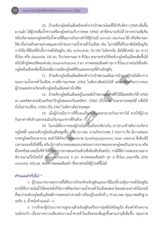 58 แนวทางเวชปฏิบัติสVำหรับโรคเบาหวาน พ.ศ. 2557 
10. ถ้าระดับกลูโคสในเลือดยังคงตĞ่ำกว่าเป้าหมายโดยที่ได้ปรับอัตรา 10%D เพิ่มขึ้น 
มากแล้ว ให้ผู้ป่วยดื่มนĞ้ำหวานหรือกลูโคสร่วมกับการหยด 10%D เท่าที่สามารถรับได้ (หากความเข้มข้น 
หรือปริมาณของกลูโคสหรือนĞ้ำตาลที่ดื่มมากเกินอาจทĞำให้ผู้ป่วยมี osmotic diarrhea ได้) หรือพิจารณา 
ใช้ยาอื่นร่วมด้วยตามสาเหตุและกลไกของภาวะน้Ğำตาลต่Ğำในเลือด เช่น ในกรณีที่ได้รับยาซัลโฟนีลยูเรีย 
การให้ยาที่มีฤทธิ์ยับยั้งการหลั่งอินซูลิน เช่น octreotide 50-100 ไมโครกรัม ฉีดใต้ผิวหนัง ทุก 8-12 
ชั่วโมง หรือ diazoxide 100 มก. รับประทานทุก 8 ชั่วโมง สามารถช่วยให้ระดับกลูโคสในเลือดเพิ่มขึ้นได้ 
หรือให้กลูโคคอร์ติคอยด์ เช่น dexamethasone 5 มก. ทางหลอดเลือดดĞำ ทุก 6 ชั่วโมง อาจช่วยให้ระดับ 
กลูโคสในเลือดเพิ่มขึ้นโดยเพิ่มการผลิตกลูโคสที่ตับและออกฤทธิ์ต้านอินซูลิน 
d r a f t 
11. ถ้าระดับกลูโคสในเลือดยังคงตĞ่ำกว่าเป้าหมายแต่ไม่มากนักและผู้ป่วยไม่มีอาการ 
ของภาวะนĞ้ำตาลตĞ่ำในเลือด อาจพิจารณาหยด 10%D ในอัตราเดิมต่อไปได้ แต่ต้องติดตามอาการของ 
ผู้ป่วยและตรวจวัดระดับกลูโคสในเลือดอย่างใกล้ชิด 
12. ถ้าระดับกลูโคสในเลือดอยู่ในเกณฑ์เป้าหมายและคงที่ดี ให้เริ่มลดอัตราให้ 10%D 
ลง และติดตามระดับแคปิลลารีกลูโคสและปรับลดอัตรา 10%D เป็นระยะ จนสามารถหยุดได้ (เพื่อให้ 
มั่นใจอาจเปลี่ยน 10%D เป็น 5%D ในอัตราเดิมก่อนหยุด) 
13. เมื่อผู้ป่วยมีอาการดีขึ้นจนเป็นปกติและสามารถกินอาหารได้ ควรให้ผู้ป่วย 
กินอาหารทันที และประเมินปริมาณอาหารที่กินด้วย 
14. ในกรณีที่อาการของผู้ป่วยไม่ดีขึ้นเป็นปกติภายใน 15-30 นาที หลังการบริหาร 
กลูโคสซĞ้ำ และระดับกลูโคสในเลือดสูงขึ้น > 80 มก./ดล. อาจเกิดจากเหตุ 3 ประการ คือ มีภาวะสมอง 
ขาดกลูโคสเป็นเวลานาน จนทĞำให้เกิดภาวะสมองบวม (posthypoglycemic brain edema) ซึ่งต้องใช้ 
เวลาระยะหนึ่งจึงดีขึ้น หรือ มีการทĞำงานของสมองบกพร่องถาวรจากสมองขาดกลูโคสเป็นเวลานาน หรือ 
มีโรคหรือสาเหตุอื่นที่ทĞำให้เกิดอาการทางสมองร่วมด้วยซึ่งต้องสืบค้นต่อไป กรณีที่มีภาวะสมองบวมอาจ 
พิจารณาแก้ไขโดยให้ dexamethasone 5 มก. ทางหลอดเลือดดĞำ ทุก 6 ชั่วโมง และ/หรือ 20% 
mannitol 300 มล. หยดทางหลอดเลือดดĞำ ซึ่งอาจช่วยให้ผู้ป่วยดีขึ้นได้ 
คVำแนะนVำทั่วไป1,2 
❍ ผู้ป่วยเบาหวานทุกรายที่ได้รับการรักษาด้วยอินซูลินและยาที่มีฤทธิ์กระตุ้นการหลั่งอินซูลิน 
ควรได้รับการเน้นย้ำĞให้ตระหนักถึงโอกาสที่จะเกิดภาวะน้ำĞตาลต่ำĞในเลือดเสมอ โดยเฉพาะอย่างยิ่งในกรณี 
ที่พบว่าระดับกลูโคสในเลือดมีการลดลงอย่างรวดเร็ว หรืออยู่ในระดับที่ < 70 มก./ดล. (คุณภาพหลักฐาน 
ระดับ 2, นĞ้ำหนักคĞำแนะนĞำ +) 
❍ การรักษาผู้ป่วยเบาหวานสูงอายุด้วยอินซูลินหรือยากลุ่มซัลโฟนีลยูเรีย ต้องทĞำด้วยความ 
ระมัดระวัง เนื่องจากความเสี่ยงต่อภาวะนĞ้ำตาลตĞ่ำในเลือดจะเพิ่มสูงขึ้นตามอายุที่เพิ่มขึ้น (คุณภาพ 
 
