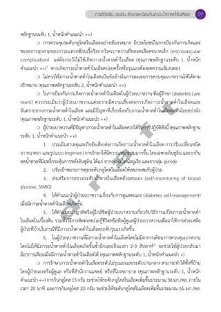 หลักฐานระดับ 1, นĞ้ำหนักคĞำแนะนĞำ ++) 
การวินิจฉัย ประเมิน รักษาและป้องกันภาวะนV้ำตาลตV่ำในเลือด 59 
❍ การควบคุมระดับกลูโคสในเลือดอย่างเข้มงวดมาก มีประโยชน์ในการป้องกันการเกิดและ 
ชะลอการลุกลามของภาวะแทรกซ้อนเรื้อรังจากโรคเบาหวานที่หลอดเลือดขนาดเล็ก (microvascular 
complication) แต่ต้องระวังไม่ให้เกิดภาวะนĞ้ำตาลตĞ่ำในเลือด (คุณภาพหลักฐานระดับ 1, นĞ้ำหนัก 
คĞำแนะนĞำ ++)1 หากเกิดภาวะนĞ้ำตาลตĞ่ำในเลือดบ่อยครั้งหรือรุนแรงต้องลดความเข้มงวดลง 
❍ ไม่ควรใช้ภาวะนĞ้ำตาลตĞ่ำในเลือดเป็นข้ออ้างในการละเลยการควบคุมเบาหวานให้ได้ตาม 
เป้าหมาย (คุณภาพหลักฐานระดับ 2, นĞ้ำหนักคĞำแนะนĞำ ++) 
❍ ในการป้องกันการเกิดภาวะนĞ้ำตาลตĞ่ำในเลือดในผู้ป่วยเบาหวาน ทีมผู้รักษา (diabetes care 
d r a f t 
team) ควรประเมินว่าผู้ป่วยเบาหวานแต่ละรายมีความเสี่ยงต่อการเกิดภาวะนĞ้ำตาลตĞ่ำในเลือดและ 
อันตรายจากภาวะนĞ้ำตาลตĞ่ำในเลือด และมีปัญหาที่เกี่ยวข้องกับภาวะนĞ้ำตาลตĞ่ำในเลือดมากน้อยอย่างไร 
(คุณภาพหลักฐานระดับ 1, นĞ้ำหนักคĞำแนะนĞำ ++) 
❍ ผู้ป่วยเบาหวานที่มีปัญหาภาวะนĞ้ำตาลตĞ่ำในเลือดควรได้รับการปฏิบัติดังนี้ (คุณภาพหลักฐาน 
ระดับ 1, นĞ้ำหนักคĞำแนะนĞำ ++) 
1. ประเมินสาเหตุและปัจจัยเสี่ยงต่อการเกิดภาวะนĞ้ำตาลตĞ่ำในเลือด การปรับเปลี่ยนชนิด 
ยา ขนาดยา และรูปแบบ (regimen) การรักษาให้มีความเหมาะสมมากขึ้น โดยเฉพาะอินซูลิน และยากิน 
ลดนĞ้ำตาลที่มีฤทธิ์กระตุ้นการหลั่งอินซูลิน ได้แก่ ยากลุ่มซัลโฟนีลยูเรีย และยากลุ่ม glinide 
2. ปรับเป้าหมายการคุมระดับกลูโคสในเลือดให้เหมาะสมกับผู้ป่วย 
3. ส่งเสริมการตรวจระดับนĞ้ำตาลในเลือดด้วยตนเอง (self-monitoring of blood 
glucose, SMBG) 
4. ให้คĞำแนะนĞำผู้ป่วยเบาหวานเกี่ยวกับการดูแลตนเอง (diabetes self-management) 
เมื่อมีภาวะนĞ้ำตาลตĞ่ำในเลือดเกิดขึ้น 
5. ให้คĞำแนะนĞำญาติหรือผู้ใกล้ชิดผู้ป่วยเบาหวานเกี่ยวกับวิธีการแก้ไขภาวะนĞ้ำตาลตĞ่ำ 
ในเลือดในเบื้องต้น รวมทั้งวิธีการติดต่อหน่วยกู้ชีวิตหรือทีมผู้ดูแลผู้ป่วยเบาหวานเพื่อมาให้การช่วยเหลือ 
ผู้ป่วยที่บ้านในกรณีที่มีภาวะนĞ้ำตาลตĞ่ำในเลือดระดับรุนแรงเกิดขึ้น 
6. ในผู้ป่วยเบาหวานที่มีภาวะนĞ้ำตาลตĞ่ำในเลือดโดยไม่มีอาการเตือน การควบคุมเบาหวาน 
โดยไม่ให้มีภาวะนĞ้ำตาลตĞ่ำในเลือดเกิดขึ้นซĞ้ำอีกเลยเป็นเวลา 2-3 สัปดาห์12 จะช่วยให้ผู้ป่วยกลับมา 
มีอาการเตือนเมื่อมีภาวะนĞ้ำตาลตĞ่ำในเลือดได้ (คุณภาพหลักฐานระดับ 1, นĞ้ำหนักคĞำแนะนĞำ +) 
❍ การรักษาภาวะนĞ้ำตาลตĞ่ำในเลือดระดับไม่รุนแรงและระดับปานกลาง สามารถทĞำได้ทั้งที่บ้าน 
โดยผู้ป่วยเองหรือผู้ดูแล หรือที่สĞำนักงานแพทย์ หรือที่โรงพยาบาล (คุณภาพหลักฐานระดับ 1, นĞ้ำหนัก 
คĞำแนะนĞำ ++) การกินกลูโคส 15 กรัม จะช่วยให้ระดับกลูโคสในเลือดเพิ่มขึ้นประมาณ 38 มก./ดล. ภายใน 
เวลา 20 นาที และการกินกลูโคส 20 กรัม จะช่วยให้ระดับกลูโคสในเลือดเพิ่มขึ้นประมาณ 65 มก./ดล. 
 