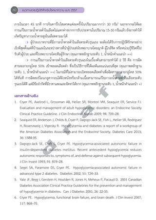60 แนวทางเวชปฏิบัติสVำหรับโรคเบาหวาน พ.ศ. 2557 
ภายในเวลา 45 นาที การกินคาร์โบไฮเดรตแต่ละครั้งในปริมาณมากกว่า 30 กรัม5 นอกจากจะให้ผล 
การแก้ไขภาวะนĞ้ำตาลตĞ่ำในเลือดไม่แตกต่างจากการรับประทานในปริมาณ 15-30 กรัมแล้ว ยังอาจทĞำให้ 
เกิดปัญหาภาวะนĞ้ำตาลสูงในเลือดตามมาได้ 
❍ ผู้ป่วยเบาหวานที่มีภาวะนĞ้ำตาลตĞ่ำในเลือดระดับรุนแรง จะต้องได้รับการปฏิบัติรักษาอย่าง 
เร็วที่สุดตั้งแต่ที่บ้านและในระหว่างทางที่นĞำผู้ป่วยส่งโรงพยาบาลโดยญาติ ผู้ใกล้ชิด หรือหน่วยกู้ชีวิตที่ไป 
รับตัวผู้ป่วย และที่โรงพยาบาลโดยทีมผู้รักษา (คุณภาพหลักฐานระดับ 1, นĞ้ำหนักคĞำแนะนĞำ ++) 
❍ การแก้ไขภาวะนĞ้ำตาลตĞ่ำในเลือดระดับรุนแรงในเบื้องต้นสามารถทĞำได้ 2 วิธี คือ การฉีด 
สารละลายกลูโคส 50% เข้าหลอดเลือดดĞำ ซึ่งเป็นวิธีการที่ได้ผลดีและแน่นอนที่สุด (คุณภาพหลักฐาน 
ระดับ 1, นĞ้ำหนักคĞำแนะนĞำ ++) ในกรณีที่ไม่สามารถเปิดหลอดเลือดดĞำเพื่อฉีดสารละลายกลูโคส 50% 
ได้ทันที การฉีดฮอร์โมนกลูคากอนใต้ผิวหนังหรือกล้ามเนื้อสามารถแก้ไขภาวะนĞ้ำตาลตĞ่ำในเลือดระดับ 
รุนแรงได้ดี แต่มีข้อจĞำกัดที่มีราคาแพงและจัดหาได้ยาก (คุณภาพหลักฐานระดับ 1, นĞ้ำหนักคĞำแนะนĞำ +) 
d r a f t 
เอกสารอ้างอิง 
1. Cryer PE, Axelrod L, Grossman AB, Heller SR, Montori VM, Seaquist ER, Service FJ. 
Evaluation and management of adult hypoglycemic disorders: an Endocrine Society 
Clinical Practice Guideline. J Clin Endocrinol Metab 2009; 94: 709–28. 
2. Seaquist ER, Anderson J, Childs B, Cryer P, Dagogo-Jack SE, Fish L, Heller SR, Rodriguez 
H, Rosenzweig J, Vigersky R. Hypoglycemia and diabetes: a report of a workgroup of 
the American Diabetes Association and the Endocrine Society. Diabetes Care 2013; 
36: 1384-95. 
3. Dagogo-Jack SE, Craft S, Cryer PE. Hypoglycemia-associated autonomic failure in 
insulin-dependent diabetes mellitus. Recent antecedent hypoglycemia reduces 
autonomic responses to, symptoms of, and defense against subsequent hypoglycemia. 
J Clin Invest 1993; 91: 819–28. 
4. Segel SA, Paramore DS, Cryer PE. Hypoglycemia-associated autonomic failure in 
advanced type 2 diabetes. Diabetes 2002; 51: 724–33. 
5. Yale JF, Begg I, Gerstein H, Houlden R, Jones H, Meheux P, Pacaud D. 2001 Canadian 
Diabetes Association Clinical Practice Guidelines for the prevention and management 
of hypoglycemia in diabetes. Can J Diabetes 2001; 26: 22-35. 
6. Cryer PE. Hypoglycemia, functional brain failure, and brain death. J Clin Invest 2007; 
117: 868–70. 
 