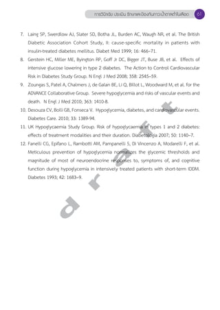 การวินิจฉัย ประเมิน รักษาและป้องกันภาวะนV้ำตาลตV่ำในเลือด 61 
7. Laing SP, Swerdlow AJ, Slater SD, Botha JL, Burden AC, Waugh NR, et al. The British 
Diabetic Association Cohort Study, II: cause-specific mortality in patients with 
insulin-treated diabetes mellitus. Diabet Med 1999; 16: 466–71. 
8. Gerstein HC, Miller ME, Byington RP, Goff Jr DC, Bigger JT, Buse JB, et al. Effects of 
intensive glucose lowering in type 2 diabetes. The Action to Control Cardiovascular 
Risk in Diabetes Study Group. N Engl J Med 2008; 358: 2545–59. 
9. Zoungas S, Patel A, Chalmers J, de Galan BE, Li Q, Billot L, Woodward M, et al. for the 
ADVANCE Collaborative Group. Severe hypoglycemia and risks of vascular events and 
death. N Engl J Med 2010; 363: 1410-8. 
10. Desouza CV, Bolli GB, Fonseca V. Hypoglycemia, diabetes, and cardiovascular events. 
Diabetes Care. 2010; 33: 1389-94. 
11. UK Hypoglycaemia Study Group. Risk of hypoglycaemia in types 1 and 2 diabetes: 
effects of treatment modalities and their duration. Diabetologia 2007; 50: 1140–7. 
12. Fanelli CG, Epifano L, Rambotti AM, Pampanelli S, Di Vincenzo A, Modarelli F, et al. 
Meticulous prevention of hypoglycemia normalizes the glycemic thresholds and 
magnitude of most of neuroendocrine responses to, symptoms of, and cognitive 
function during hypoglycemia in intensively treated patients with short-term IDDM. 
Diabetes 1993; 42: 1683–9. 
d r a f t 
 