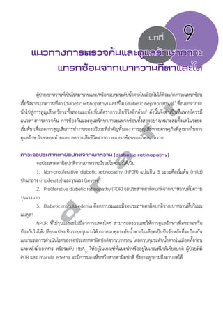 บทที่ 9 
แนวทางการตรวจค้นและดูแลรักษาภาวะ 
แทรกซ้อนจากเบาหวานที่ตาและไต 
ผู้ป่วยเบาหวานที่เป็นโรคมานานและ/หรือควบคุมระดับนĞ้ำตาลในเลือดไม่ได้ดีจะเกิดภาวะแทรกซ้อน 
d r a f t 
เรื้อรังจากเบาหวานที่ตา (diabetic retinopathy) และที่ไต (diabetic nephropathy)1-3 ซึ่งนอกจากจะ 
นĞำไปสู่การสูญเสียอวัยวะทั้งสองและยังเพิ่มอัตราการเสียชีวิตอีกด้วย4 ดังนั้นจึงจĞำเป็นที่แพทย์ควรมี 
แนวทางการตรวจค้น การป้องกันและดูแลรักษาภาวะแทรกซ้อนทั้งสองอย่างเหมาะสมตั้งแต่ในระยะ 
เริ่มต้น เพื่อลดการสูญเสียการทĞำงานของอวัยวะที่สĞำคัญทั้งสอง การสูญเสียทางเศรษฐกิจที่สูงมากในการ 
ดูแลรักษาโรคระยะท้ายและ ลดการเสียชีวิตจากภาวะแทรกซ้อนของโรคเบาหวาน 
ภาวะจอประสาทตาผิดปกติจากเบาหวาน (diabetic retinopathy) 
จอประสาทตาผิดปกติจากเบาหวานมีรอยโรคแบ่งได้เป็น 
1. Non-proliferative diabetic retinopathy (NPDR) แบ่งเป็น 3 ระยะคือเริ่มต้น (mild) 
ปานกลาง (moderate) และรุนแรง (severe) 
2. Proliferative diabetic retinopathy (PDR) จอประสาทตาผิดปกติจากเบาหวานที่มีความ 
รุนแรงมาก 
3. Diabetic macula edema คือการบวมและมีจอประสาทตาผิดปกติจากเบาหวานที่บริเวณ 
แมคูลา 
NPDR ที่ไม่รุนแรงจะไม่มีอาการแสดงใดๆ สามารถตรวจและให้การดูแลรักษาเพื่อชะลอหรือ 
ป้องกันไม่ให้เปลี่ยนแปลงเป็นระยะรุนแรงได้ การควบคุมระดับนĞ้ำตาลในเลือดเป็นปัจจัยหลักที่จะป้องกัน 
และชะลอการดĞำเนินโรคของจอประสาทตาผิดปกติจากเบาหวาน โดยควบคุมระดับนĞ้ำตาลในเลือดทั้งก่อน 
และหลังมื้ออาหาร หรือระดับ HbA1c ให้อยู่ในเกณฑ์ที่แนะนĞำหรืออยู่ในเกณฑ์ใกล้เคียงปกติ ผู้ป่วยที่มี 
PDR และ macula edema จะมีการมองเห็นหรือสายตาผิดปกติ ซึ่งอาจลุกลามถึงตาบอดได้ 
 