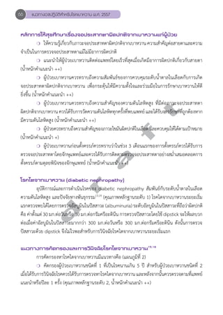 66 แนวทางเวชปฏิบัติสVำหรับโรคเบาหวาน พ.ศ. 2557 
หลักการให้สุขศึกษาเรื่องจอประสาทตาผิดปกติจากเบาหวานแก่ผู้ป่วย 
❍ ใหค้วามร้เูกีย่วกับภาวะจอประสาทตาผดิปกตจิากเบาหวาน ความสำĞคัญต่อสายตาและความ 
จĞำเป็นในการตรวจจอประสาทตาแม้ไม่มีอาการผิดปกติ 
❍ แนะนĞำให้ผู้ป่วยเบาหวานติดต่อแพทย์โดยเร็วที่สุดเมื่อเกิดมีอาการผิดปกติเกี่ยวกับสายตา 
(นĞ้ำหนักคĞำแนะนĞำ ++) 
❍ ผู้ป่วยเบาหวานควรทราบถึงความสัมพันธ์ของการควบคุมระดับนĞ้ำตาลในเลือดกับการเกิด 
จอประสาทตาผิดปกติจากเบาหวาน เพื่อกระตุ้นให้มีความตั้งใจและร่วมมือในการรักษาเบาหวานให้ดี 
ยิ่งขึ้น (นĞ้ำหนักคĞำแนะนĞำ ++) 
d r a f t 
❍ ผู้ป่วยเบาหวานควรทราบถึงความสĞำคัญของความดันโลหิตสูง ที่มีต่อภาวะจอประสาทตา 
ผิดปกติจากเบาหวาน ควรได้รับการวัดความดันโลหิตทุกครั้งที่พบแพทย์ และได้รับการรักษาที่ถูกต้องหาก 
มีความดันโลหิตสูง (นĞ้ำหนักคĞำแนะนĞำ ++) 
❍ ผ้ปู่วยควรทราบถึงความสำĞคัญของภาวะไขมันผิดปกติในเลือด และควบคุมให้ได้ตามเป้าหมาย 
(นĞ้ำหนักคĞำแนะนĞำ +) 
❍ ผู้ป่วยเบาหวานก่อนตั้งครรภ์ควรทราบว่าในช่วง 3 เดือนแรกของการตั้งครรภ์ควรได้รับการ 
ตรวจจอประสาทตาโดยจักษุแพทย์และควรได้รับการติดตามตรวจจอประสาทตาอย่างสมĞ่ำเสมอตลอดการ 
ตั้งครรภ์ตามดุลยพินิจของจักษุแพทย์ (นĞ้ำหนักคĞำแนะนĞำ ++) 
โรคไตจากเบาหวาน (diabetic nephropathy) 
อุบัติการณ์และการดĞำเนินโรคของ diabetic nephropathy สัมพันธ์กับระดับนĞ้ำตาลในเลือด 
ความดันโลหิตสูง และปัจจัยทางพันธุกรรม13,14 (คุณภาพหลักฐานระดับ 1) โรคไตจากเบาหวานระยะเริ่ม 
แรกตรวจพบไดโ้ดยการตรวจอลับมูนิในปสัสาวะ (albuminuria) ระดับอลับมูนิในปสัสาวะทีถ่อืวา่ผิดปกติ 
คือ ค่าตั้งแต่ 30 มก.ต่อวันหรือ 30 มก.ต่อกรัมครีอะตินีน การตรวจปัสสาวะโดยใช้ dipstick จะให้ผลบวก 
ต่อเมื่อค่าอัลบูมินในปัสสาวะมากกว่า 300 มก.ต่อวันหรือ 300 มก.ต่อกรัมครีอะตินีน ดังนั้นการตรวจ 
ปัสสาวะด้วย dipstick จึงไม่ไวพอสĞำหรับการวินิจฉัยโรคไตจากเบาหวานระยะเริ่มแรก 
แนวทางการคัดกรองและการวินิจฉัยโรคไตจากเบาหวาน15,16 
การคัดกรองหาโรคไตจากเบาหวานมีแนวทางคือ (แผนภูมิที่ 2) 
❍ คัดกรองผู้ป่วยเบาหวานชนิดที่ 1 ที่เป็นโรคนานเกิน 5 ปี สĞำหรับผู้ป่วยเบาหวานชนิดที่ 2 
เมื่อได้รับการวินิจฉัยโรคควรได้รับการตรวจหาโรคไตจากเบาหวาน และหลังจากนั้นควรตรวจตามที่แพทย์ 
แนะนĞำหรือปีละ 1 ครั้ง (คุณภาพหลักฐานระดับ 2, นĞ้ำหนักคĞำแนะนĞำ ++) 
 