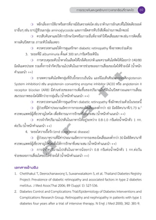 การตรวจค้นและดูแลรักษาภาวะแทรกซ้อนที่ตาและไต 69 
❍ หลีกเลี่ยงการใช้ยาหรือสารที่อาจมีอันตรายต่อไต เช่น ยาต้านการอักเสบที่ไม่ใช่สเตียรอยด์ 
ยาอื่นๆ เช่น ยาปฏิชีวนะกลุ่ม aminoglycoside และการฉีดสารทึบรังสีเพื่อถ่ายภาพเอ็กซเรย์ 
❍ ควรสืบค้นหาและให้การรักษาโรคหรือภาวะอื่นที่อาจทĞำให้ไตเสื่อมสภาพ เช่น การติดเชื้อ 
ทางเดินปัสสาวะ ภาวะหัวใจล้มเหลว 
❍ ควรตรวจหาและให้การดูแลรักษา diabetic retinopathy ซึ่งอาจพบร่วมด้วย 
3. ระยะที่มี albuminuria ตั้งแต่ 300 มก./กรัมครีอะตินีน 
❍ การควบคุมระดับนĞ้ำตาลในเลือดให้ใกล้เคียงปกติ และความดันโลหิตให้น้อยกว่า 140/80 
มิลลิเมตรปรอท รวมทั้งการจĞำกัดปริมาณโปรตีนในอาหารช่วยชะลอการเสื่อมของไตให้ช้าลงได้ (นĞ้ำหนัก 
คĞำแนะนĞำ ++) 
d r a f t 
❍ ยาลดความดันโลหิตกลุ่มที่ยับยั้งระบบเร็นนิน แองจิโอเท็นซิน(Rennin-Angiotensin 
System inhibition) เช่น angiotensin converting enzyme inhibitor (ACEI) หรือ angiotensin II 
receptor blocker (ARB) มีส่วนช่วยชะลอการเพิ่มขึ้นของปริมาณโปรตีนในปัสสาวะและการเสื่อม 
สมรรถภาพของไตได้ดีกว่ายากลุ่มอื่น (นĞ้ำหนักคĞำแนะนĞำ ++) 
❍ ควรตรวจหาและให้การดูแลรักษา diabetic retinopathy ซึ่งมักพบร่วมด้วยในระยะนี้ 
❍ ผู้ป่วยที่มีค่าประมาณอัตราการกรองของไตเสื่อมลงตĞ่ำกว่า 60 มิลลิลิตร/นาที/1.73 ม.2 
ควรพบแพทย์ผู้เชี่ยวชาญโรคไต เพื่อพิจารณาการรักษาที่เหมาะสม (นĞ้ำหนักคĞำแนะนĞำ ++) 
❍ ควรจĞำกัดปริมาณโปรตีนในอาหารให้อยู่ระหว่าง 0.8-1.0 กรัมต่อนĞ้ำหนักตัว 1 กก. 
ต่อวัน (นĞ้ำหนักคĞำแนะนĞำ ++) 
4. ระยะไตวายเรื้อรัง (end stage renal disease) 
❍ ผ้ปู่วยเบาหวานทมี่คี่าประมาณอตัราการกรองของไตเสอื่มลงตำĞ่กว่า 30 มลิลลิติร/นาที 
ควรพบแพทย์ผู้เชี่ยวชาญโรคไตเพื่อให้การรักษาที่เหมาะสม (นĞ้ำหนักคĞำแนะนĞำ ++) 
❍ การจĞำกัดปริมาณโปรตีนในอาหารน้อยกว่า 0.8 กรัมต่อนĞ้ำหนักตัว 1 กก.ต่อวัน 
ช่วยชะลอการเสื่อมไตของให้ช้าลงได้ (นĞ้ำหนักคĞำแนะนĞำ ++) 
เอกสารอ้างอิง 
1. Chetthakul T, Deerochanawong S, Suwanwalaikorn S, et al. Thailand Diabetes Registry 
Project: Prevalence of diabetic retinopathy and associated factors in type 2 diabetes 
mellitus. J Med AssocThai 2006; 89 (Suppl 1): S27-S36. 
2. Diabetes Control and Complications Trial/Epidemiology of Diabetes Interventions and 
Complications Research Group. Retinopathy and nephropathy in patients with type 1 
diabetes four years after a trial of intensive therapy. N Engl J Med 2000; 342: 381-9. 
 