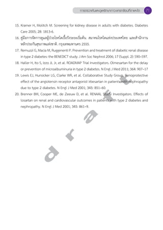 การตรวจค้นและดูแลรักษาภาวะแทรกซ้อนที่ตาและไต 71 
15. Kramer H, Molitch M. Screening for kidney disease in adults with diabetes. Diabetes 
Care 2005; 28: 1813-6. 
16. คู่มือการจัดการดูแลผู้ป่วยโรคไตเรื้อรังระยะเริ่มต้น. สมาคมโรคไตแห่งประเทศไทย และสĞำนักงาน 
หลักประกันสุขภาพแห่งชาติ. กรุงเทพมหานคร 2555. 
17. Remuzzi G, Macia M, Ruggenenti P. Prevention and treatment of diabetic renal disease 
in type 2 diabetes: the BENEDICT study. J Am Soc Nephrol 2006; 17 (Suppl. 2): S90–S97. 
18. Haller H, Ito S, Izzo JL Jr, et al. ROADMAP Trial Investigators. Olmesartan for the delay 
or prevention of microalbuminuria in type 2 diabetes. N Engl J Med 2011; 364: 907–17 
19. Lewis EJ, Hunsicker LG, Clarke WR, et al. Collaborative Study Group. Renoprotective 
effect of the angiotensin receptor antagonist irbesartan in patients with nephropathy 
due to type 2 diabetes. N Engl J Med 2001; 345: 851–60. 
20. Brenner BM, Cooper ME, de Zeeuw D, et al. RENAAL Study Investigators. Effects of 
losartan on renal and cardiovascular outcomes in patients with type 2 diabetes and 
nephropathy. N Engl J Med 2001; 345: 861–9. 
d r a f t 
 