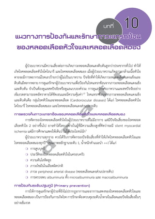 บทที่ 10 
แนวทางการป้องกันและรักษาภาวะแทรกซ้อน 
ของหลอดเลือดหัวใจและหลอดเลือดสมอง 
ผู้ป่วยเบาหวานมีความเสี่ยงต่อการเกิดภาวะหลอดเลือดแดงตีบตันสูงกว่าประชากรทั่วไป ทĞำให้ 
d r a f t 
เกิดโรคหลอดเลือดหัวใจโคโรนารี และโรคหลอดเลือดสมอง เมื่อผู้ป่วยเบาหวานเกิดภาวะกล้ามเนื้อหัวใจ 
ตายจะมีการพยากรณ์โรคเลวร้ายกว่าผู้ไม่เป็นเบาหวาน ปัจจัยที่ทĞำให้เกิดภาวะหลอดเลือดแดงแข็งและ 
ตบีตนัมีหลากหลาย การดแูลรกัษาผปู้ว่ยเบาหวานเพือ่ปอ้งกนัโรคแทรกซอ้นจากภาวะหลอดเลือดแดงแขง็ 
และตีบตัน จĞำเป็นต้องดูแลสหปัจจัยหรือดูแลแบบองค์รวม การดูแลรักษาเบาหวานและสหปัจจัยอย่าง 
เข้มงวดสามารถลดอัตราตายได้ชัดเจนและมีความคุ้มค่า1,2 โรคแทรกซ้อนจากภาวะหลอดเลือดแดงแข็ง 
และตีบตันคือ กลุ่มโรคหัวใจและหลอดเลือด (Cardioroscular dissases) ได้แก่ โรคหลอดเลือดหัวใจ 
โคโรนารี่ โรคหลอดเลือดสมอง และโรคหลอดเลือดแดงส่วนปลายตีบ 
การตรวจค้นภาวะแทรกซ้อนของหลอดเลือดหัวใจและหลอดเลือดสมอง 
การคัดกรองโรคหลอดเลือดหัวใจในผู้ป่วยเบาหวานที่ไม่มีอาการ แต่มีปัจจัยเสี่ยงของโรคหลอด 
เลือดหัวใจ 2 อย่างขึ้นไป อาจทĞำได้โดยเฉพาะในผู้ที่มีความเสี่ยงสูงที่คิดว่าจะมี silent myocardial 
ischemia แต่มีการศึกษาแสดงให้เห็นว่าไม่ได้ประโยชน์นัก3 
ผู้ป่วยเบาหวานทุกราย ควรได้รับการคัดกรองปัจจัยเสี่ยงที่ทĞำให้เกิดโรคหลอดเลือดหัวใจและ 
โรคหลอดเลือดสมองทุกปี4 (คุณภาพหลักฐานระดับ 1, นĞ้ำหนักคĞำแนะนĞำ ++) ได้แก่ 
❍ การสูบบุหรี่ 
❍ ประวัติของโรคหลอดเลือดหัวใจในครอบครัว 
❍ ความดันโลหิตสูง 
❍ ภาวะไขมันในเลือดผิดปกติ 
❍ ภาวะ peripheral arterial disease (หลอดเลือดแดงส่วนปลายตีบ) 
❍ การตรวจพบ albuminuria ทั้ง microalbuminuria และ macroalbuminuria 
การป้องกันระดับปฐมภูมิ (Primary prevention) 
การให้การดูแลรักษาผู้ป่วยที่ยังไม่ปรากฏอาการและอาการแสดงของโรคหลอดเลือดหัวใจและ 
หลอดเลือดสมอง เป็นการป้องกันการเกิดโรค การรักษาต้องควบคุมระดับนĞ้ำตาลในเลือดและปัจจัยเสี่ยงอื่นๆ 
อย่างเข้มงวด 
 