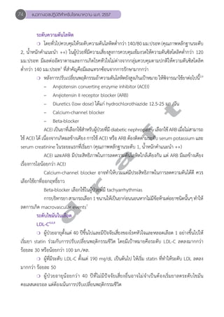 74 แนวทางเวชปฏิบัติสVำหรับโรคเบาหวาน พ.ศ. 2557 
ระดับความดันโลหิต 
❍ โดยทั่วไปควบคุมให้ระดับความดันโลหิตตĞ่ำกว่า 140/80 มม.ปรอท (คุณภาพหลักฐานระดับ 
2, นĞ้ำหนักคĞำแนะนĞำ ++) ในผู้ป่วยที่มีความเสี่ยงสูงการควบคุมเข้มงวดให้ความดันซิสโตลิคตĞ่ำกว่า 120 
มม.ปรอท มีผลต่ออัตราตายและการเกิดโรคหัวใจไม่ต่างจากกลุ่มควบคุมตามปกติให้ความดันซิสโตลิค 
ตĞ่ำกว่า 140 มม.ปรอท5 ที่สĞำคัญคือมีผลแทรกซ้อนจากการรักษามากกว่า 
❍ หลังการปรับเปลี่ยนพฤติกรรมถ้าความดันโลหิตยังสูงเกินเป้าหมาย ให้พิจารณาใช้ยาต่อไปนี้2,6 
– Angiotensin converting enzyme inhibitor (ACEI) 
– Angiotensin II receptor blocker (ARB) 
– Diuretics (low dose) ได้แก่ hydrochlorothiazide 12.5-25 มก./วัน 
– Calcium-channel blocker 
– Beta-blocker 
ACEI เป็นยาที่เลือกใช้สĞำหรับผู้ป่วยที่มี diabetic nephropathy เลือกใช้ ARB เมื่อไม่สามารถ 
d r a f t 
ใช้ ACEI ได้ เนื่องจากเกิดผลข้างเคียง การใช้ ACEI หรือ ARB ต้องติดตามระดับ serum potassium และ 
serum creatinine ในระยะแรกที่เริ่มยา (คุณภาพหลักฐานระดับ 1, นĞ้ำหนักคĞำแนะนĞำ ++) 
ACEI และARB มีประสิทธิภาพในการลดความดันโลหิตใกล้เคียงกัน แต่ ARB มีผลข้างเคียง 
เรื่องการไอน้อยกว่า ACEI 
Calcium-channel blocker อาจทĞำให้บวมแต่มีประสิทธิภาพในการลดความดันได้ดี ควร 
เลือกใช้ยาที่ออกฤทธิ์ยาว 
Beta-blocker เลือกใช้ในผู้ป่วยที่มี tachyarrhythmias 
การบริหารยา สามารถเลือก 1 ขนานให้เป็นยาก่อนนอนหากไม่มีข้อห้ามต่อยาชนิดนั้นๆ ทĞำให้ 
ลดการเกิด macrovascular events7 
ระดับไขมันในเลือด 
LDL-C4,6,8 
❍ ผู้ป่วยอายุตั้งแต่ 40 ปีขึ้นไปและมีปัจจัยเสี่ยงของโรคหัวใจและหลอดเลือด 1 อย่างขึ้นไปให้ 
เริ่มยา statin ร่วมกับการปรับเปลี่ยนพฤติกรรมชีวิต โดยมีเป้าหมายคือระดับ LDL-C ลดลงมากกว่า 
ร้อยละ 30 หรือน้อยกว่า 100 มก./ดล. 
❍ ผู้ที่มีระดับ LDL-C ตั้งแต่ 190 mg/dL เป็นต้นไป ให้เริ่ม statin ที่ทĞำให้ระดับ LDL ลดลง 
มากกว่า ร้อยละ 50 
❍ ผู้ป่วยอายุน้อยกว่า 40 ปีที่ไม่มีปัจจัยเสี่ยงอื่นอาจไม่จĞำเป็นต้องเริ่มยาลดระดับไขมัน 
คอเลสเตอรอล แต่ต้องเน้นการปรับเปลี่ยนพฤติกรรมชีวิต 
 