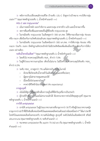 ❍ หลังการปรับเปลี่ยนพฤติกรรมชีวิต ถ้าระดับ LDL-C ยังสูงกว่าเป้าหมาย ควรให้ยากลุ่ม 
statin2,8,9 (คุณภาพหลักฐานระดับ 1, นĞ้ำหนักคĞำแนะนĞำ ++) 
HDL-C และ triglyceride8 
❍ เน้นการลดนĞ้ำหนัก ออกกĞำลังกาย และควบคุม อาหารข้าว แป้ง และนĞ้ำตาลมากขึ้น 
❍ งดการดื่มเครื่องดื่มแอลกอฮอล์ในผู้ที่มีระดับ triglyceride สูง 
❍ ในกรณีระดับ triglyceride ในเลือดสูงกว่า 500 มก./ดล. ให้พิจารณาเริ่มยากลุ่ม fibrate 
หรือ niacin เพื่อป้องกันการเกิดตับอ่อนอักเสบ (คุณภาพหลักฐานระดับ 2, นĞ้ำหนักคĞำแนะนĞำ ++) 
❍ ในกรณีระดับ triglyceride ในเลือดน้อยกว่า 500 มก./ดล. การให้ยากลุ่ม fibrate หรือ 
d r a f t 
niacin ร่วมกับ statin มีหลักฐานเชิงประจักษ์ว่าไม่มีประสิทธิผลเพิ่มเติมเมื่อเปรียบเทียบกับการให้ยา 
statin อย่างเดียว 
ระดับนĞ้ำตาลในเลือด9,10 (คุณภาพหลักฐานระดับ 2, นĞ้ำหนักคĞำแนะนĞำ ++) 
❍ โดยทั่วไป ควรควบคุมให้ระดับ HbA1c ตĞ่ำกว่า 7.0% 
❍ ในผู้ที่ป่วยเบาหวานอายุน้อย เพิ่งเป็นไม่นาน ไม่มีโรคร่วม ควรควบคุมให้ระดับ HbA1c 
ตĞ่ำกว่า 6.5% 
❍ ระดับ HbA1c อาจสูงกว่า 7% แต่ไม่ควรเกิน 8.5% ในกรณี 
– มีประวัติเกิดระดับนĞ้ำตาลตĞ่ำในเลือดอย่างรุนแรงหรือบ่อยๆ 
– ผู้สูงอายุไม่สามารถดูแลตนเองได้ 
– มีโรคเรื้อรังร่วมหลายโรค 
– คาดว่ามีชีวิตอีกไม่นาน (short life expectancy) 
การสูบบุหรี่ 
❍ เน้นไม่ให้สูบบุหรี่และหลีกเลี่ยงการอยู่ในที่ที่มีควันบุหรี่มากเป็นประจĞำ 
❍ ผู้ป่วยที่กĞำลังสูบบุหรี่และไม่สามารถเลิกได้ ต้องหามาตรการช่วยให้หยุดสูบบุหรี่ (คุณภาพ 
หลักฐานระดับ 1, นĞ้ำหนักคĞำแนะนĞำ ++) 
การให้ antiplatelet 
❍ อาจให้ antiplatelet ในผู้ป่วยเบาหวานชายที่อายุมากกว่า 50 ปี หรือผู้ป่วยเบาหวานหญิง 
อายุมากกว่า 60 ปี ที่มีปัจจัยเสี่ยงของโรคหัวใจและหลอดเลือดร่วมด้วยอย่างน้อยหนึ่งอย่าง4,8 ได้แก่ ประวัติ 
โรคหัวใจและหลอดเลือดในครอบครัว ความดันโลหิตสูง สูบบุหรี่ ระดับไขมันในเลือดผิดปกติ หรือมี 
albuminuria (คุณภาพหลักฐานระดับ 4, ระดับคĞำแนะนĞำ +) 
❍ ขนาดของ antiplatelet คือ aspirin 75-162 มก./วัน (คุณภาพหลักฐานระดับ 1, นĞ้ำหนัก 
คĞำแนะนĞำ ++) 
การป้องกันและรักษาโรคหลอดเลือดหัวใจและสมอง 75 
 