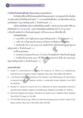 76 แนวทางเวชปฏิบัติสVำหรับโรคเบาหวาน พ.ศ. 2557 
การป้องกันระดับทุติยภูมิ (Secondary prevention) 
สĞำหรับผู้ป่วยที่มีประวัติเป็นโรคหลอดเลือดหัวใจและสมองแล้ว การควบคุมระดับนĞ้ำตาลในเลือด 
อย่างเข้มงวดต้องระวังไม่ให้เกิดผลข้างเคียง2,9,10 การควบคุมปัจจัยเสี่ยงอื่นๆ อย่างเข้มงวดมีความจĞำเป็น 
และได้ผลคุ้มค่า2 (คุณภาพหลักฐานระดับ 1, นĞ้ำหนักคĞำแนะนĞำ ++) 
ระดับความดันโลหิต ระดับความดันโลหิตที่เหมาะสมคือ < 140/80 มม.ปรอท แต่ไม่ควรให้ความ 
ดันซิสโตลิคตĞ่ำกว่า 110 มม.ปรอท11 และความดันโลหิตไดแอสโตลิคไม่ควรตĞ่ำกว่า 70 มม.ปรอท12 
ยาที่ควรให้ เช่นเดียวกับการป้องกันระดับปฐมภูมิ การใช้ beta-blocker มีข้อบ่งชี้มากขึ้น 
ระดับไขมันในเลือด 
❍ แนะนĞำให้ยา statin ในผู้ป่วยทุกคน (คุณภาพหลักฐานระดับ 1, นĞ้ำหนักคĞำแนะนĞำ ++) 
❍ ระดับ LDL-C ที่เหมาะสม คือ ลดลงมากกว่าร้อยละ 50 หรือน้อยกว่า 70 มก./ดล. 
❍ สĞำหรับระดับ HDL-C และ triglyceride เช่นเดียวกับในการป้องกันระดับปฐมภูมิ (คุณภาพ 
d r a f t 
หลักฐานระดับ 2, นĞ้ำหนักคĞำแนะนĞำ ++) 
การให้ antiplatelet 
❍ ขนาดของ antiplatelet คือ aspirin 75-162 มก./วัน เช่นเดียวกับการป้องกันระดับปฐมภูมิ 
❍ หากผู้ป่วยไม่สามารถทน aspirin ได้ ให้พิจารณา antiplatelet ตัวอื่น เช่น clopidogrel 
(คุณภาพหลักฐานระดับ 2, นĞ้ำหนักคĞำแนะนĞำ ++) 
เอกสารอ้างอิง 
1. Gaede P, Lund-Anderseo H, parving HH, Pedersen O. Effect of a multifactorial 
intervention on mortality in type 2 diabetes. New Engl J Med 2008; 358: 580-91. 
2. Li R, Zhang P, Barker LE, Chowdhury FM, Zhang X. Cost-effectiveness of interventions 
to prevent and control diabetes mellitus: a systematic review. Diabetes Care 2010; 
33: 1872-94. 
3. Wackers FJ, Young LH, lnzucchi SE, et al. Detection of silent myocardial ischemia in 
asymptomatic diabetic subjects: the DIAD study. Diabetes Care 2004; 27: 1954-61. 
4. American Diabetes Association. Standards of medical care in diabetes-2014. Diabetes 
Care 2014; 37 (Suppl 1): S14-S80. 
5. The ACCORD Study Group. Effects of intensive blood-pressure control in type 2 dia-betes 
mellitus. New Engl J Med 2010; 362: 1575-85. 
 