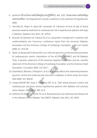 การป้องกันและรักษาโรคหลอดเลือดหัวใจและสมอง 77 
6. แนวทางการรักษาโรคความดันโลหิตสูงในเวชปฏิบัติทั่วไป พ.ศ. 2551 โดยสมาคมความดันโลหิตสูง 
แห่งประเทศไทย. Thai Hypertension Society: Guidelines in the treatment of hypertension 
2008. 
7. Hermida RC, Mojon A, Ayara DE, Fernandes JR. Influence of time of day of blood 
pressure-lowering treatment on cardiovascular risk in hypertensive patients with type 
2 diabetes. Diabetes Care 2011; 34: 1270-6. 
8. Brunzell JD, Davidson M, Furberg CD, et al. Lipoprotein management in patients with 
cardiometabolic risk: Consensus conference report from the American Diabetes 
Association and the American College of Cardiology Foundation. J Am Coll Cardiol 
2008; 51: 1512-24. 
9. Skyler JS, Bergenstal R, Bonow RO, et al. Intensive glycemic control and the prevention 
of cardiovascular events: Implications of the ACCORD, ADVANCE and VA Diabetes 
Trials. A position statement of the American Diabetes Association and the scientific 
statement of the American College of Cardiology Foundation and the American Heart 
Association. Circulation 2009; 119: 351-7. 
10. Greenfield S, Billimek J, Pellegrini F, et al. Comorbidity affects the relationship between 
glycemic control and cardiovascular outcomes in diabetes. A cohort study. Ann Intern 
Med 2009; 151: 854-60. 
11. Cooper-DeHoff RM, Gong Y, Handberg EM, et al. Tight blood pressure control and 
cardiovascular outcomes among hypertensive patients with diabetes and coronary 
artery disease. JAMA 2010; 304: 61-8. 
12. Anderson RJ, Bahn GD, Moritz TE, et al. Blood pressure and cardiovascular disease risk 
in the Veterans Affairs Diabetes Trial (VADT). Diabetes Care 2011; 34: 134-8. 
d r a f t 
 