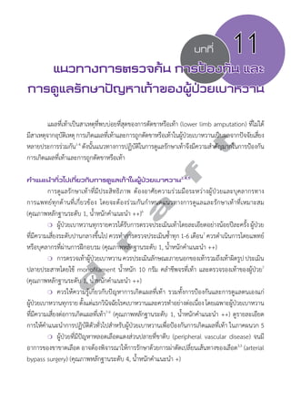 บทที่ 11 
แนวทางการตรวจค้น การป้องกัน และ 
การดูแลรักษาปัญหาเท้าของผู้ป่วยเบาหวาน 
แผลที่เท้าเป็นสาเหตุที่พบบ่อยที่สุดของการตัดขาหรือเท้า (lower limb amputation) ที่ไม่ได้ 
d r a f t 
มีสาเหตุจากอุบัติเหตุ การเกิดแผลที่เท้าและการถูกตัดขาหรือเท้าในผ้ปู่วยเบาหวานเป็นผลจากปัจจัยเสี่ยง 
หลายประการร่วมกัน1-4 ดังนั้นแนวทางการปฏิบัติในการดูแลรักษาเท้าจึงมีความสĞำคัญมากในการป้องกัน 
การเกิดแผลที่เท้าและการถูกตัดขาหรือเท้า 
คVำแนะนVำทั่วไปเกี่ยวกับการดูแลเท้าในผู้ป่วยเบาหวาน2,4,5 
การดูแลรักษาเท้าที่มีประสิทธิภาพ ต้องอาศัยความร่วมมือระหว่างผู้ป่วยและบุคลากรทาง 
การแพทย์ทุกด้านที่เกี่ยวข้อง โดยจะต้องร่วมกันกĞำหนดแนวทางการดูแลและรักษาเท้าที่เหมาะสม 
(คุณภาพหลักฐานระดับ 1, นĞ้ำหนักคĞำแนะนĞำ ++)6 
❍ ผู้ป่วยเบาหวานทุกรายควรได้รับการตรวจประเมินเท้าโดยละเอียดอย่างน้อยปีละครั้ง ผู้ป่วย 
ที่มีความเสี่ยงระดับปานกลางขึ้นไป ควรทĞำการตรวจประเมินซĞ้ำทุก 1-6 เดือน7 ควรดĞำเนินการโดยแพทย์ 
หรือบุคลากรที่ผ่านการฝึกอบรม (คุณภาพหลักฐานระดับ 1, นĞ้ำหนักคĞำแนะนĞำ ++) 
❍ การตรวจเท้าผู้ป่วยเบาหวาน ควรประเมินลักษณะภายนอกของเท้ารวมถึงเท้าผิดรูป ประเมิน 
ปลายประสาทโดยใช้ monofilament นĞ้ำหนัก 10 กรัม คลĞำชีพจรที่เท้า และตรวจรองเท้าของผู้ป่วย7 
(คุณภาพหลักฐานระดับ 1, นĞ้ำหนักคĞำแนะนĞำ ++) 
❍ ควรให้ความรู้เกี่ยวกับปัญหาการเกิดแผลที่เท้า รวมทั้งการป้องกันและการดูแลตนเองแก่ 
ผู้ป่วยเบาหวานทุกราย ตั้งแต่แรกวินิจฉัยโรคเบาหวานและควรทĞำอย่างต่อเนื่อง โดยเฉพาะผู้ป่วยเบาหวาน 
ที่มีความเสี่ยงต่อการเกิดแผลที่เท้า7-9 (คุณภาพหลักฐานระดับ 1, นĞ้ำหนักคĞำแนะนĞำ ++) ดูรายละเอียด 
การให้คĞำแนะนĞำการปฏิบัติตัวทั่วไปสĞำหรับผู้ป่วยเบาหวานเพื่อป้องกันการเกิดแผลที่เท้า ในภาคผนวก 5 
❍ ผู้ป่วยที่มีปัญหาหลอดเลือดแดงส่วนปลายที่ขาตีบ (peripheral vascular disease) จนมี 
อาการของขาขาดเลือด อาจต้องพิจารณาให้การรักษาด้วยการผ่าตัดเปลี่ยนเส้นทางของเลือด3,5 (arterial 
bypass surgery) (คุณภาพหลักฐานระดับ 4, นĞ้ำหนักคĞำแนะนĞำ +) 
 