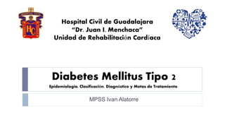 Hospital Civil de Guadalajara 
“Dr. Juan I. Menchaca” 
Unidad de Rehabilitación Cardíaca 
Diabetes Mellitus Tipo 2 
Epidemiologia, Clasificación, Diagnóstico y Metas de Tratamiento 
MPSS Ivan Alatorre 
 