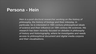Persona - Hein
Hein is a post-doctoral researcher working on the history of
philosophy, the history of biology and their interplay. In
particular, he is interested in 18th century philosophical ideals
of science and their influence on 18th century life sciences. His
research has been recently focused on debates in philosophy
of history and historiography, where he investigates and needs
access to philosophical document and digital media corpora
and their visualisations.
!

 