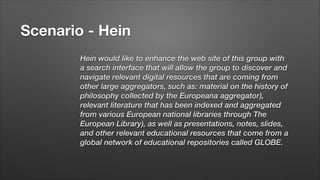 Scenario - Hein
Hein would like to enhance the web site of this group with
a search interface that will allow the group to discover and
navigate relevant digital resources that are coming from
other large aggregators, such as: material on the history of
philosophy collected by the Europeana aggregator),
relevant literature that has been indexed and aggregated
from various European national libraries through The
European Library), as well as presentations, notes, slides,
and other relevant educational resources that come from a
global network of educational repositories called GLOBE.

 
