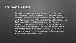 Persona - Paul
Paul is a post-doctoral researcher on philosophy at the
Wittgenstein Archives at the University of Bergen (WAB) in
Norway. The focus of his research is on the linguistic aspects
of Wittgenstein's work. WAB has published 5,000 pages of the
Wittgenstein Nachlass Open Access on the Web and
developed a Wittgenstein domain ontology for these texts.
WAB is part of a Framework 7 EU research project, called
Digital Manuscripts to Europeana (DM2E), where Paul is
involved in testing new technologies for collaborative work
with semantic annotations online.
!

 