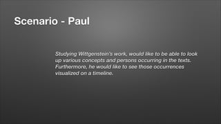 Scenario - Paul
Studying Wittgenstein’s work, would like to be able to look
up various concepts and persons occurring in the texts.
Furthermore, he would like to see those occurrences
visualized on a timeline.

 