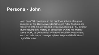 Persona - John
John is a PhD candidate in the doctoral school of human
sciences at the Vrije Universiteit Brussel. After finishing his
master in arts, he just started to work pursuing a PhD degree
in philosophy and history of education. During his master
thesis work, he got familiar with tools used by researchers,
such as: references managers (Mendeley and BibTeX) and
digital libraries.
!

 