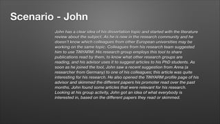 Scenario - John
John has a clear idea of his dissertation topic and started with the literature
review about the subject. As he is new in the research community and he
doesn’t know which colleagues from other European universities may be
working on the same topic. Colleagues from his research team suggested
him to use TiNYARM. His research group employs this tool to share
publications read by them, to know what other research groups are
reading, and his advisor uses it to suggest articles to his PhD students. As
soon as he joined the tool, John saw a recent suggestion from Anna (a
researcher from Germany) to one of his colleagues; this article was quite
interesting for his research. He also opened the TiNYARM profile page of his
advisor and skimmed the different papers his promoter read over the past
months. John found some articles that were relevant for his research.
Looking at his group activity, John got an idea of what everybody is
interested in, based on the different papers they read or skimmed.

 