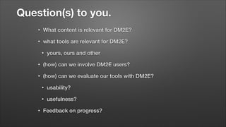 Question(s) to you.
•

What content is relevant for DM2E?

•

what tools are relevant for DM2E?
•

yours, ours and other

•

(how) can we involve DM2E users?

•

(how) can we evaluate our tools with DM2E?
•
•

•

usability?
usefulness?

Feedback on progress?

 