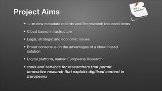 Project Aims
✦

1.1m new metadata records and 5m research focussed items

✦

Cloud based infrastructure

✦

Legal, strategic and economic issues

✦

Broad consensus on the advantages of a cloud based
solution

✦

Digital platform, named Europeana Research

✦

tools and services for researchers that permit
innovative research that exploits digitised content in
Europeana

 
