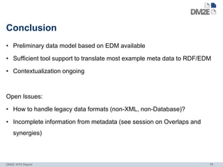 Conclusion
• Preliminary data model based on EDM available

• Sufficient tool support to translate most example meta data to RDF/EDM

• Contextualization ongoing



Open Issues:

• How to handle legacy data formats (non-XML, non-Database)?

• Incomplete information from metadata (see session on Overlaps and
   synergies)



DM2E WP2 Report                                                        11
 