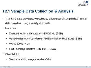 T2.1 Sample Data Collection & Analysis
• Thanks to data providers, we collected a large set of sample data from all
   data providers using a variety of formats

• Meta data:

    • Encoded Archival Description - EAD/XML (SBB)

    • Maschinelles Austauschformat für Bibliotheken MAB (ONB, SBB)

    • MARC (ONB, NLI)

    • Text Encoding Initiative (UIB, HUB, BBAW)

• Object data:

    • Structured data, Images, Audio, Video

DM2E WP2 Report                                                            5
 