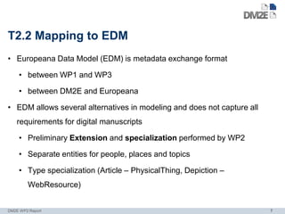 T2.2 Mapping to EDM
• Europeana Data Model (EDM) is metadata exchange format

    • between WP1 and WP3

    • between DM2E and Europeana

• EDM allows several alternatives in modeling and does not capture all
    requirements for digital manuscripts

    • Preliminary Extension and specialization performed by WP2

    • Separate entities for people, places and topics

    • Type specialization (Article – PhysicalThing, Depiction –
        WebResource)


DM2E WP2 Report                                                          7
 