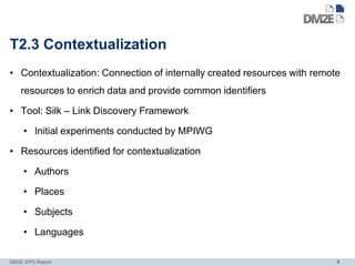 T2.3 Contextualization
• Contextualization: Connection of internally created resources with remote
    resources to enrich data and provide common identifiers

• Tool: Silk – Link Discovery Framework

    • Initial experiments conducted by MPIWG

• Resources identified for contextualization

    • Authors

    • Places

    • Subjects

    • Languages

DM2E WP2 Report                                                           9
 