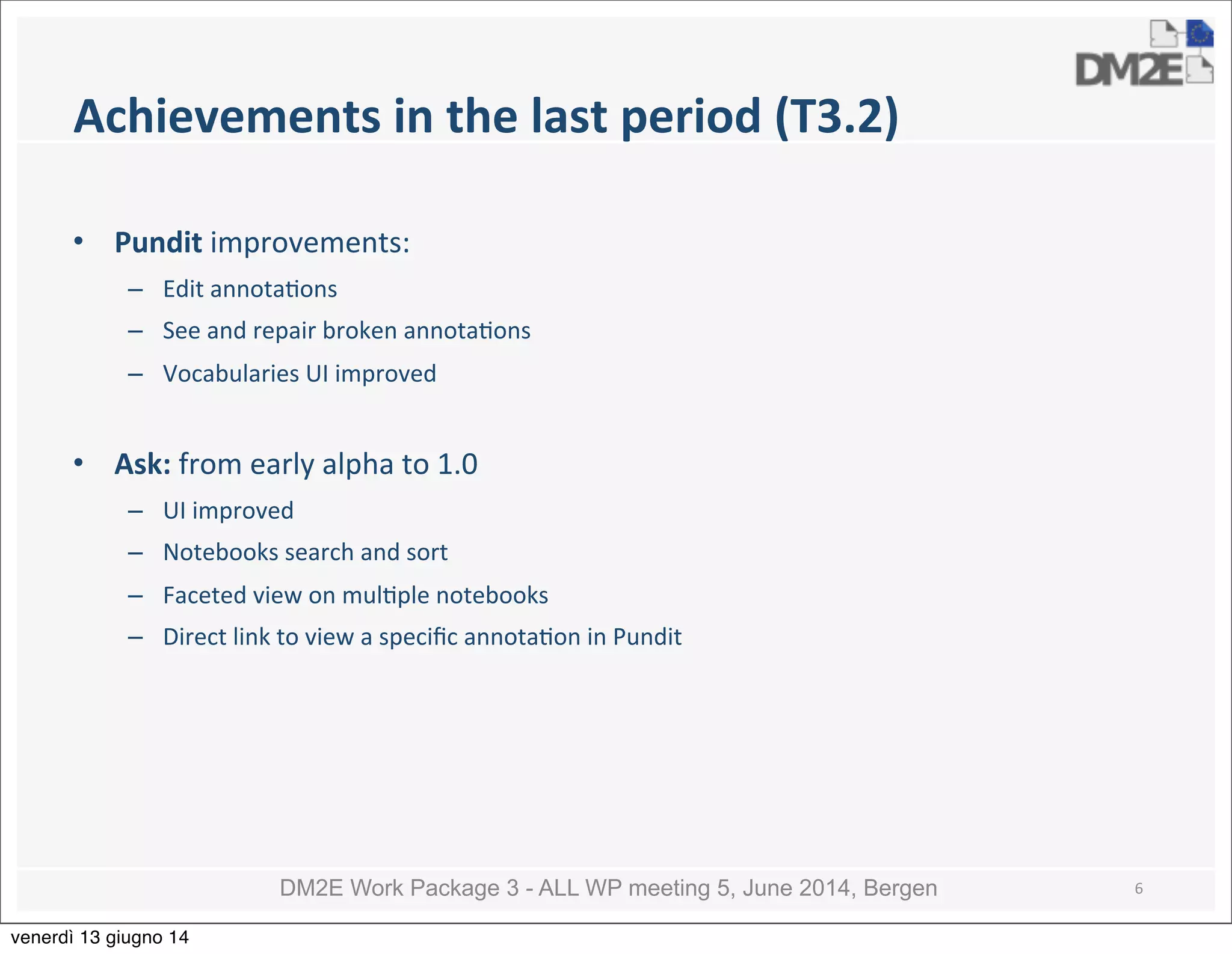 DM2E Work Package 3 - ALL WP meeting 5, June 2014, Bergen
Achievements	
  in	
  the	
  last	
  period	
  (T3.2)
• Pundit	
  improvements:
– Edit	
  annota5ons
– See	
  and	
  repair	
  broken	
  annota5ons	
  
– Vocabularies	
  UI	
  improved
• Ask:	
  from	
  early	
  alpha	
  to	
  1.0
– UI	
  improved
– Notebooks	
  search	
  and	
  sort
– Faceted	
  view	
  on	
  mul5ple	
  notebooks
– Direct	
  link	
  to	
  view	
  a	
  speciﬁc	
  annota5on	
  in	
  Pundit
6
venerdì 13 giugno 14
 