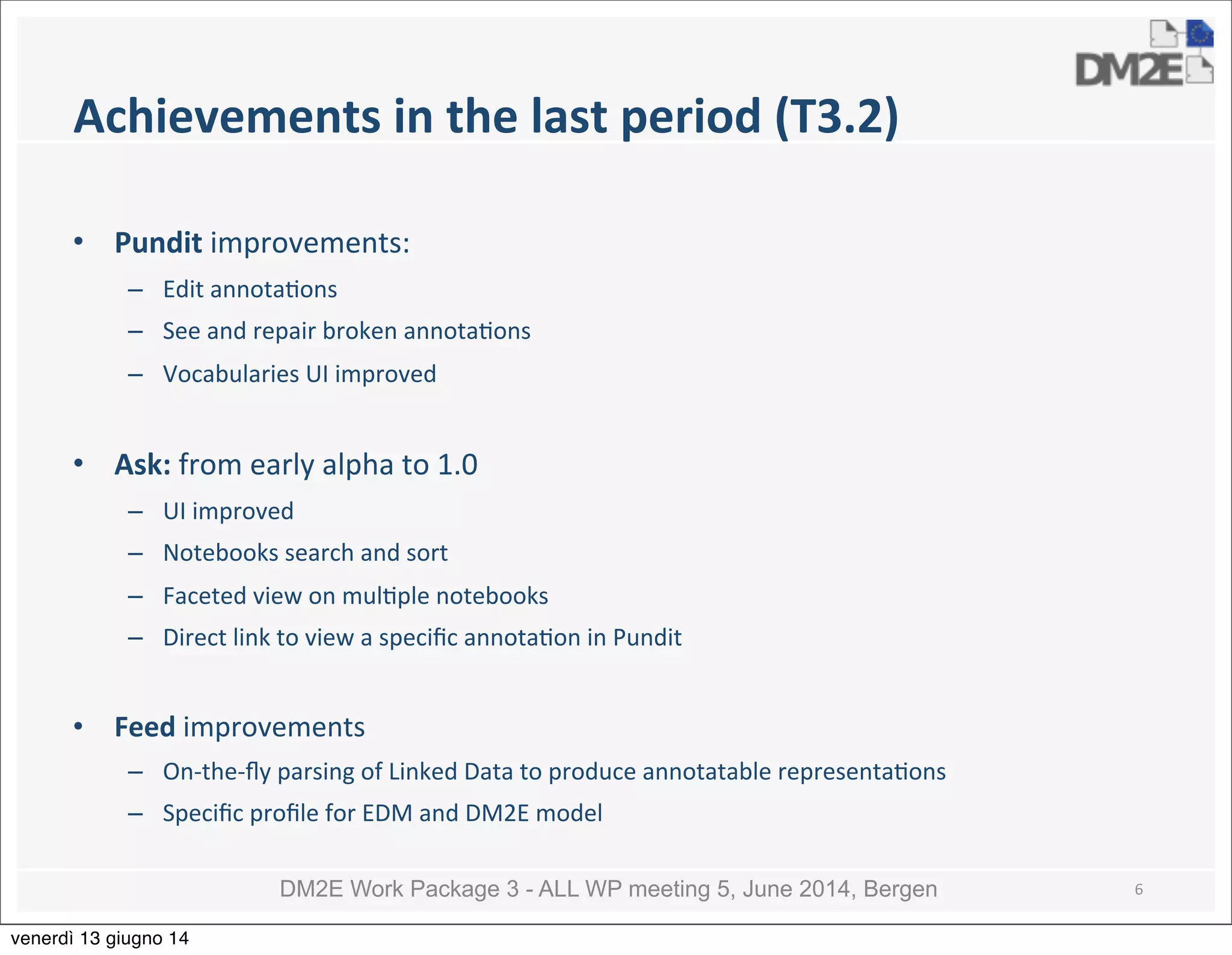 DM2E Work Package 3 - ALL WP meeting 5, June 2014, Bergen
Achievements	
  in	
  the	
  last	
  period	
  (T3.2)
• Pundit	
  improvements:
– Edit	
  annota5ons
– See	
  and	
  repair	
  broken	
  annota5ons	
  
– Vocabularies	
  UI	
  improved
• Ask:	
  from	
  early	
  alpha	
  to	
  1.0
– UI	
  improved
– Notebooks	
  search	
  and	
  sort
– Faceted	
  view	
  on	
  mul5ple	
  notebooks
– Direct	
  link	
  to	
  view	
  a	
  speciﬁc	
  annota5on	
  in	
  Pundit
• Feed	
  improvements
– On-­‐the-­‐ﬂy	
  parsing	
  of	
  Linked	
  Data	
  to	
  produce	
  annotatable	
  representa5ons
– Speciﬁc	
  proﬁle	
  for	
  EDM	
  and	
  DM2E	
  model
6
venerdì 13 giugno 14
 