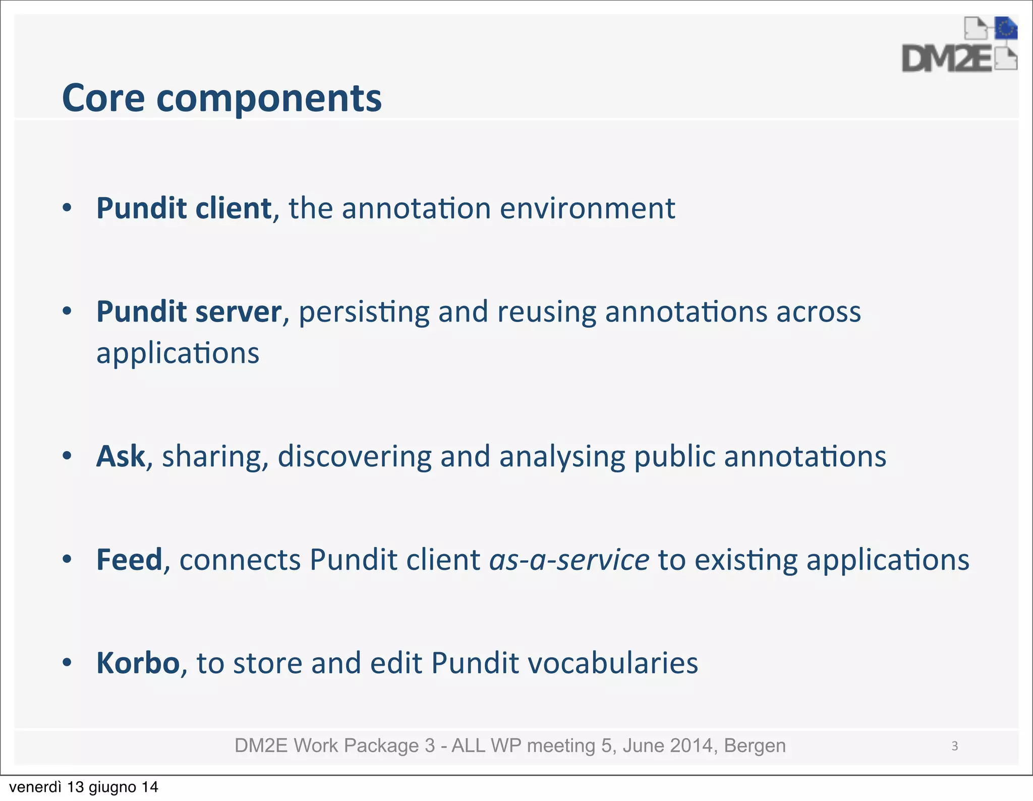 DM2E Work Package 3 - ALL WP meeting 5, June 2014, Bergen
Core	
  components
• Pundit	
  client,	
  the	
  annota5on	
  environment
• Pundit	
  server,	
  persis5ng	
  and	
  reusing	
  annota5ons	
  across	
  
applica5ons
• Ask,	
  sharing,	
  discovering	
  and	
  analysing	
  public	
  annota5ons	
  
• Feed,	
  connects	
  Pundit	
  client	
  as-­‐a-­‐service	
  to	
  exis5ng	
  applica5ons
• Korbo,	
  to	
  store	
  and	
  edit	
  Pundit	
  vocabularies
3
venerdì 13 giugno 14
 