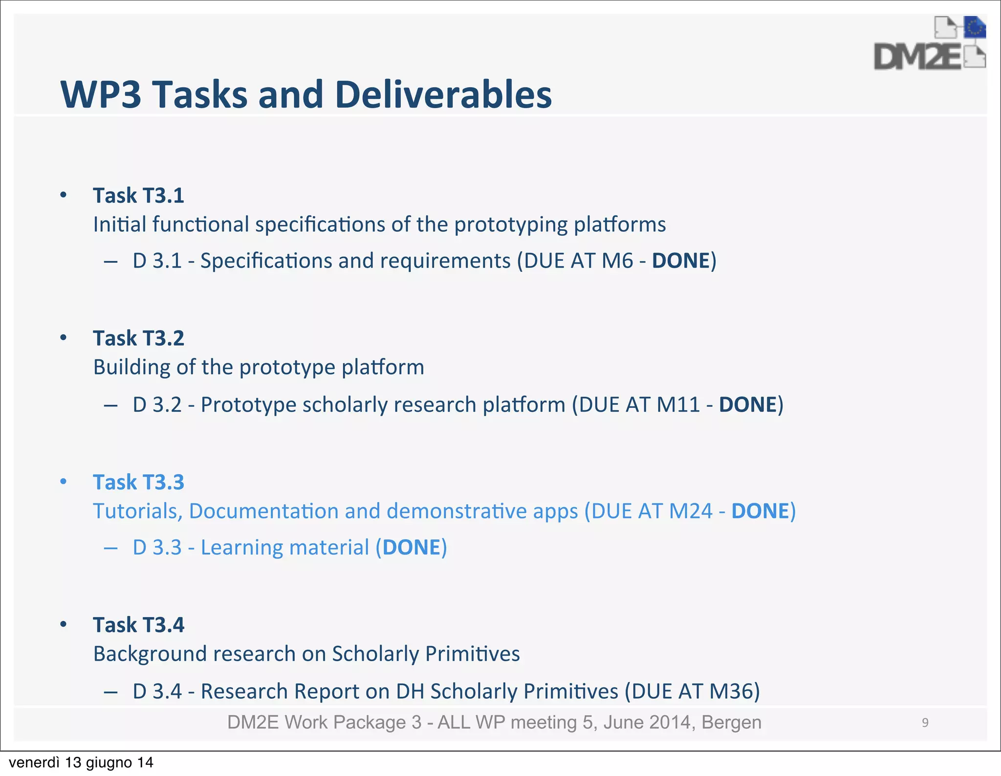DM2E Work Package 3 - ALL WP meeting 5, June 2014, Bergen
WP3	
  Tasks	
  and	
  Deliverables
• Task	
  T3.1	
  
Ini5al	
  func5onal	
  speciﬁca5ons	
  of	
  the	
  prototyping	
  pla:orms
– D	
  3.1	
  -­‐	
  Speciﬁca5ons	
  and	
  requirements	
  (DUE	
  AT	
  M6	
  -­‐	
  DONE)
• Task	
  T3.2	
  
Building	
  of	
  the	
  prototype	
  pla:orm
– D	
  3.2	
  -­‐	
  Prototype	
  scholarly	
  research	
  pla:orm	
  (DUE	
  AT	
  M11	
  -­‐	
  DONE)
• Task	
  T3.3	
  
Tutorials,	
  Documenta5on	
  and	
  demonstra5ve	
  apps	
  (DUE	
  AT	
  M24	
  -­‐	
  DONE)
– D	
  3.3	
  -­‐	
  Learning	
  material	
  (DONE)
• Task	
  T3.4	
  
Background	
  research	
  on	
  Scholarly	
  Primi5ves
– D	
  3.4	
  -­‐	
  Research	
  Report	
  on	
  DH	
  Scholarly	
  Primi5ves	
  (DUE	
  AT	
  M36)
9
venerdì 13 giugno 14
 