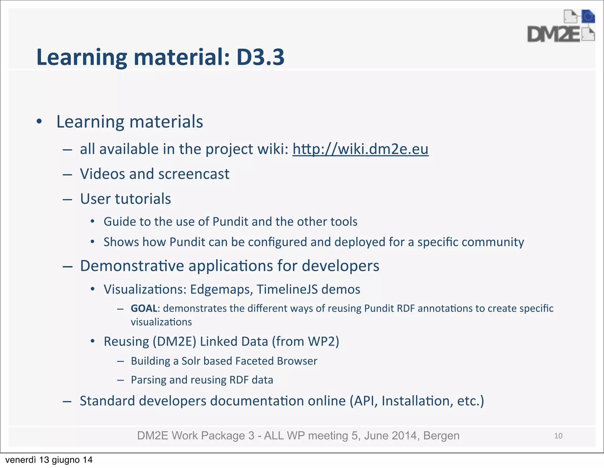 DM2E Work Package 3 - ALL WP meeting 5, June 2014, Bergen
Learning	
  material:	
  D3.3
• Learning	
  materials	
  
– all	
  available	
  in	
  the	
  project	
  wiki:	
  h_p://wiki.dm2e.eu
– Videos	
  and	
  screencast
– User	
  tutorials
• Guide	
  to	
  the	
  use	
  of	
  Pundit	
  and	
  the	
  other	
  tools
• Shows	
  how	
  Pundit	
  can	
  be	
  conﬁgured	
  and	
  deployed	
  for	
  a	
  speciﬁc	
  community
– Demonstra5ve	
  applica5ons	
  for	
  developers
• Visualiza5ons:	
  Edgemaps,	
  TimelineJS	
  demos
– GOAL:	
  demonstrates	
  the	
  diﬀerent	
  ways	
  of	
  reusing	
  Pundit	
  RDF	
  annota5ons	
  to	
  create	
  speciﬁc	
  
visualiza5ons
• Reusing	
  (DM2E)	
  Linked	
  Data	
  (from	
  WP2)
– Building	
  a	
  Solr	
  based	
  Faceted	
  Browser
– Parsing	
  and	
  reusing	
  RDF	
  data
– Standard	
  developers	
  documenta5on	
  online	
  (API,	
  Installa5on,	
  etc.)
10
venerdì 13 giugno 14
 
