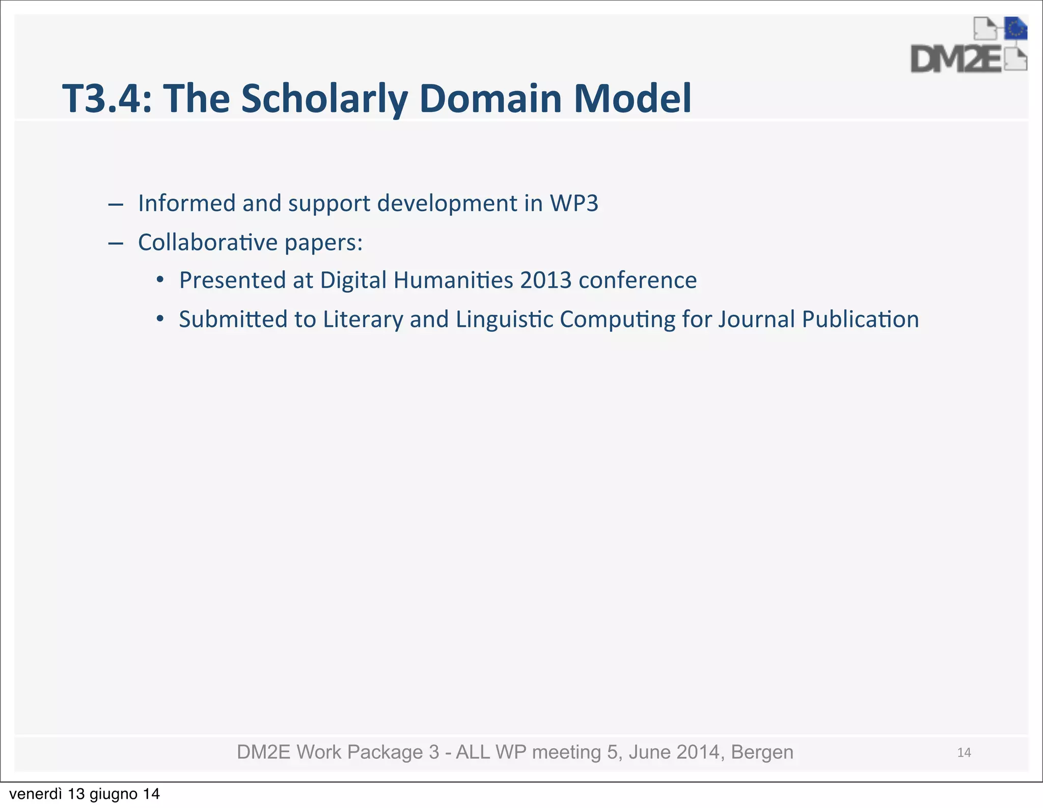DM2E Work Package 3 - ALL WP meeting 5, June 2014, Bergen
T3.4:	
  The	
  Scholarly	
  Domain	
  Model
– Informed	
  and	
  support	
  development	
  in	
  WP3
– Collabora5ve	
  papers:
• Presented	
  at	
  Digital	
  Humani5es	
  2013	
  conference
• Submi_ed	
  to	
  Literary	
  and	
  Linguis5c	
  Compu5ng	
  for	
  Journal	
  Publica5on
14
venerdì 13 giugno 14
 