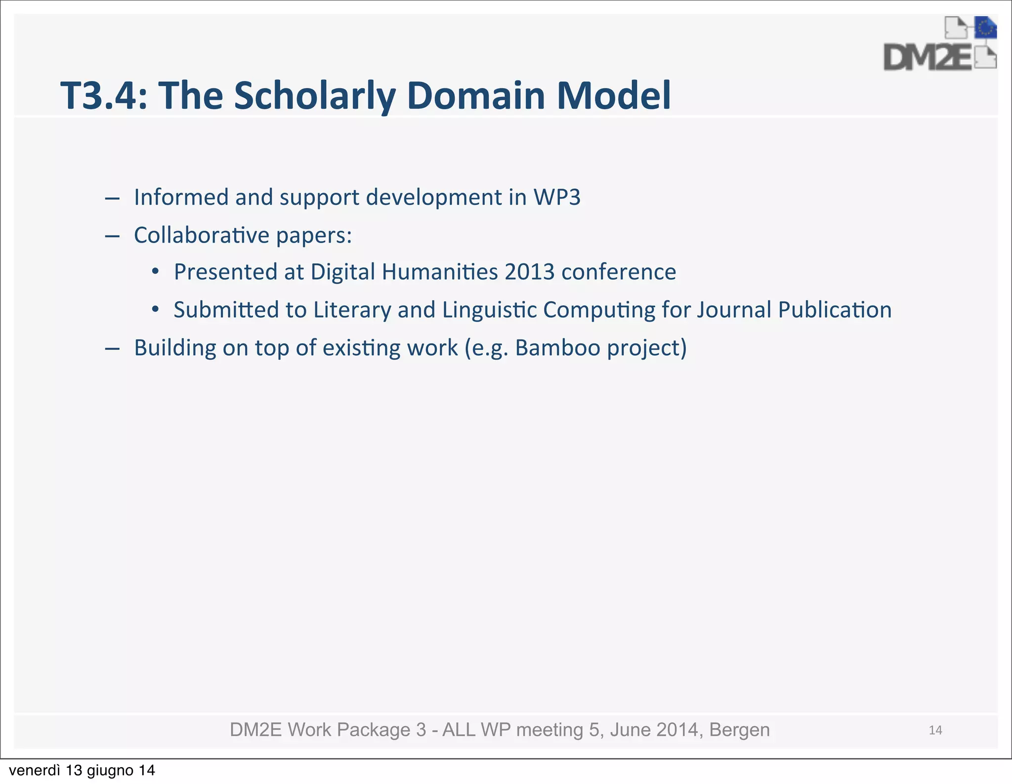 DM2E Work Package 3 - ALL WP meeting 5, June 2014, Bergen
T3.4:	
  The	
  Scholarly	
  Domain	
  Model
– Informed	
  and	
  support	
  development	
  in	
  WP3
– Collabora5ve	
  papers:
• Presented	
  at	
  Digital	
  Humani5es	
  2013	
  conference
• Submi_ed	
  to	
  Literary	
  and	
  Linguis5c	
  Compu5ng	
  for	
  Journal	
  Publica5on
– Building	
  on	
  top	
  of	
  exis5ng	
  work	
  (e.g.	
  Bamboo	
  project)	
  
14
venerdì 13 giugno 14
 