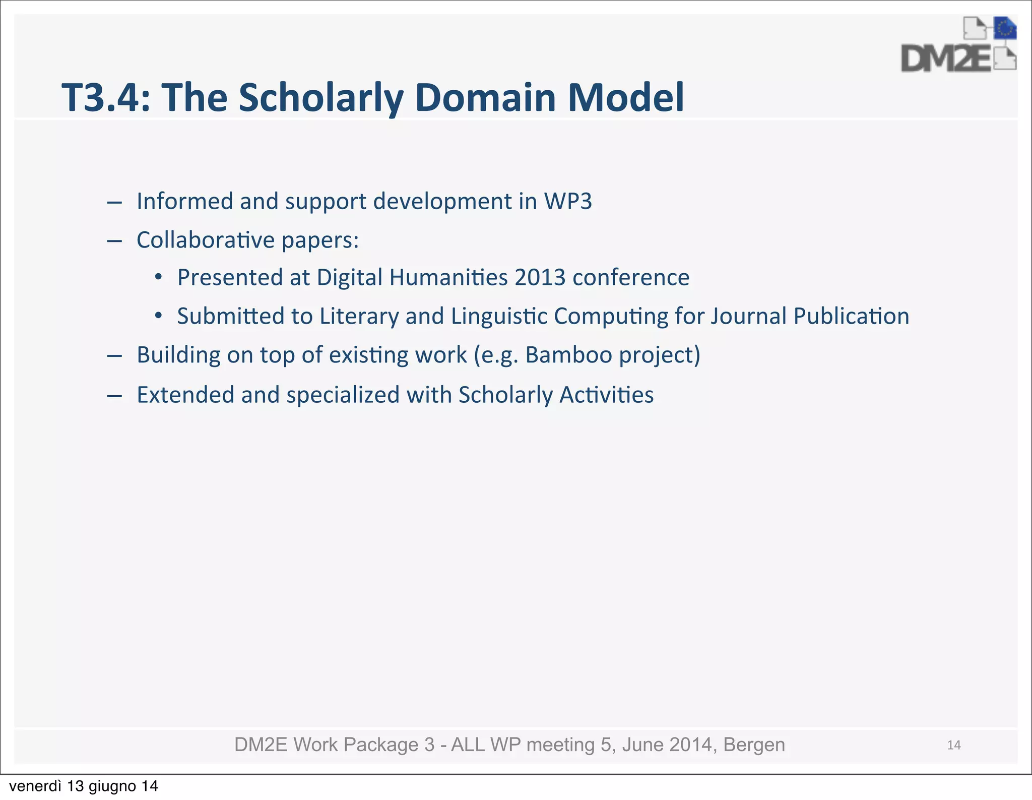 DM2E Work Package 3 - ALL WP meeting 5, June 2014, Bergen
T3.4:	
  The	
  Scholarly	
  Domain	
  Model
– Informed	
  and	
  support	
  development	
  in	
  WP3
– Collabora5ve	
  papers:
• Presented	
  at	
  Digital	
  Humani5es	
  2013	
  conference
• Submi_ed	
  to	
  Literary	
  and	
  Linguis5c	
  Compu5ng	
  for	
  Journal	
  Publica5on
– Building	
  on	
  top	
  of	
  exis5ng	
  work	
  (e.g.	
  Bamboo	
  project)	
  
– Extended	
  and	
  specialized	
  with	
  Scholarly	
  Ac5vi5es	
  
14
venerdì 13 giugno 14
 