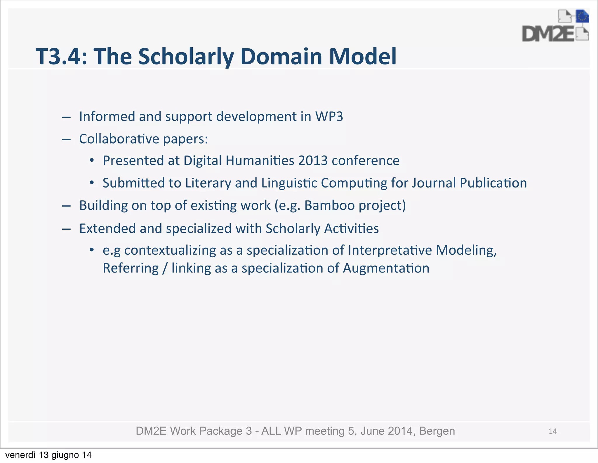 DM2E Work Package 3 - ALL WP meeting 5, June 2014, Bergen
T3.4:	
  The	
  Scholarly	
  Domain	
  Model
– Informed	
  and	
  support	
  development	
  in	
  WP3
– Collabora5ve	
  papers:
• Presented	
  at	
  Digital	
  Humani5es	
  2013	
  conference
• Submi_ed	
  to	
  Literary	
  and	
  Linguis5c	
  Compu5ng	
  for	
  Journal	
  Publica5on
– Building	
  on	
  top	
  of	
  exis5ng	
  work	
  (e.g.	
  Bamboo	
  project)	
  
– Extended	
  and	
  specialized	
  with	
  Scholarly	
  Ac5vi5es	
  
• e.g	
  contextualizing	
  as	
  a	
  specializa5on	
  of	
  Interpreta5ve	
  Modeling,	
  
Referring	
  /	
  linking	
  as	
  a	
  specializa5on	
  of	
  Augmenta5on	
  
14
venerdì 13 giugno 14
 