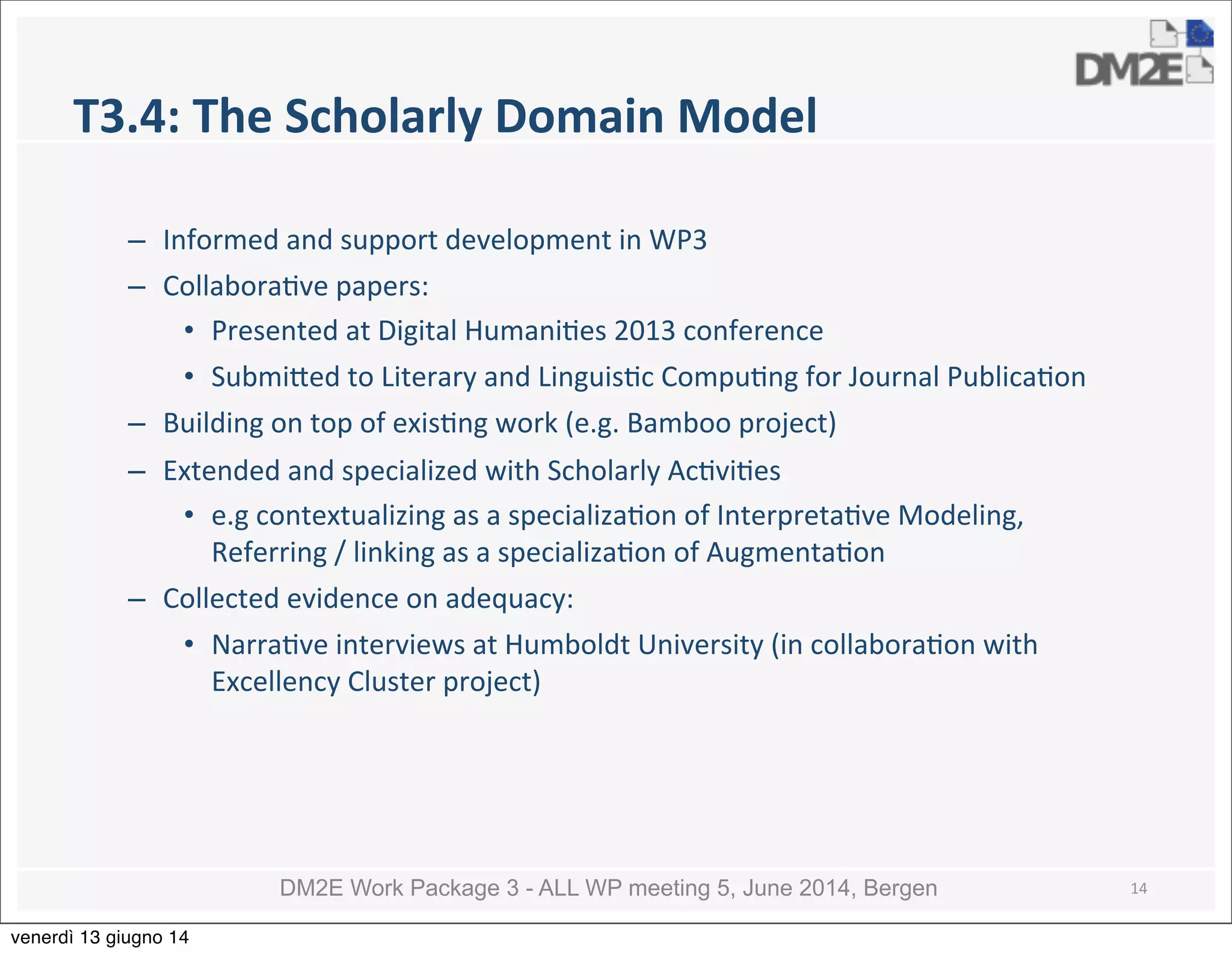 DM2E Work Package 3 - ALL WP meeting 5, June 2014, Bergen
T3.4:	
  The	
  Scholarly	
  Domain	
  Model
– Informed	
  and	
  support	
  development	
  in	
  WP3
– Collabora5ve	
  papers:
• Presented	
  at	
  Digital	
  Humani5es	
  2013	
  conference
• Submi_ed	
  to	
  Literary	
  and	
  Linguis5c	
  Compu5ng	
  for	
  Journal	
  Publica5on
– Building	
  on	
  top	
  of	
  exis5ng	
  work	
  (e.g.	
  Bamboo	
  project)	
  
– Extended	
  and	
  specialized	
  with	
  Scholarly	
  Ac5vi5es	
  
• e.g	
  contextualizing	
  as	
  a	
  specializa5on	
  of	
  Interpreta5ve	
  Modeling,	
  
Referring	
  /	
  linking	
  as	
  a	
  specializa5on	
  of	
  Augmenta5on	
  
– Collected	
  evidence	
  on	
  adequacy:
• Narra5ve	
  interviews	
  at	
  Humboldt	
  University	
  (in	
  collabora5on	
  with	
  
Excellency	
  Cluster	
  project)
14
venerdì 13 giugno 14
 